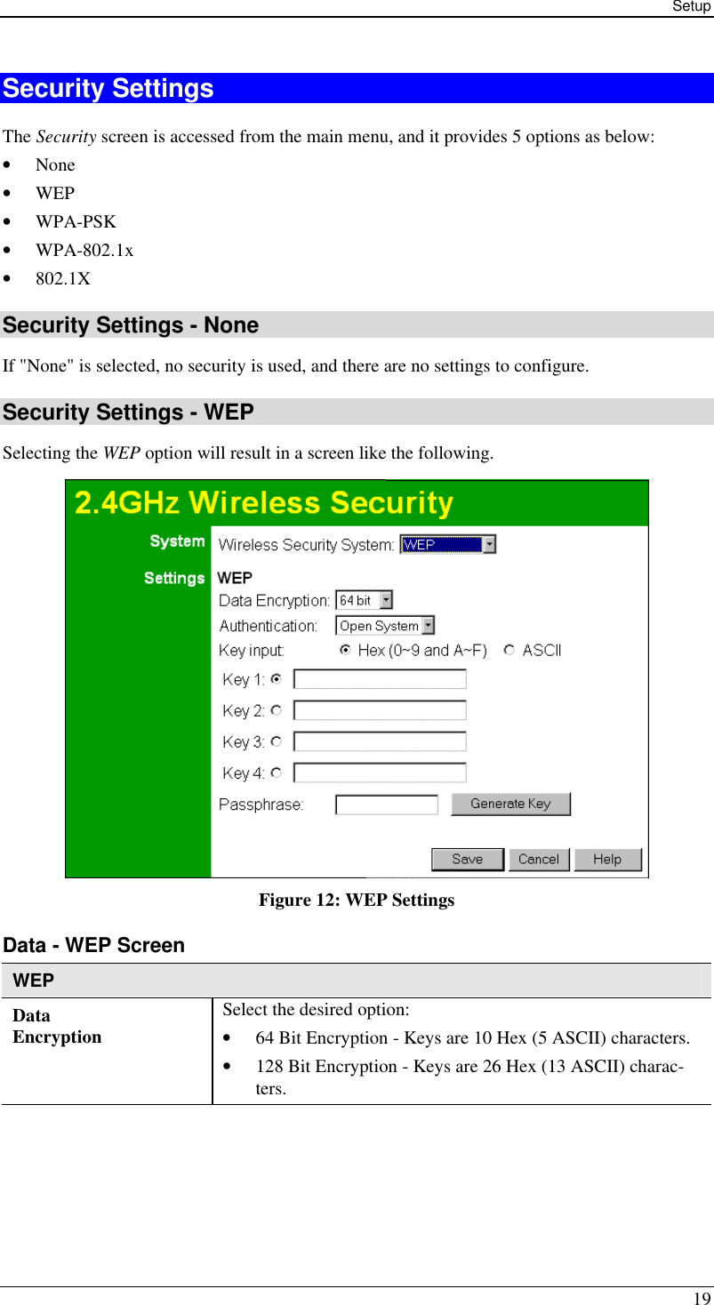 Setup 19 Security Settings The Security screen is accessed from the main menu, and it provides 5 options as below: • None • WEP • WPA-PSK • WPA-802.1x • 802.1X Security Settings - None If &quot;None&quot; is selected, no security is used, and there are no settings to configure. Security Settings - WEP Selecting the WEP option will result in a screen like the following.  Figure 12: WEP Settings  Data - WEP Screen  WEP Data Encryption Select the desired option: • 64 Bit Encryption - Keys are 10 Hex (5 ASCII) characters. • 128 Bit Encryption - Keys are 26 Hex (13 ASCII) charac-ters. 