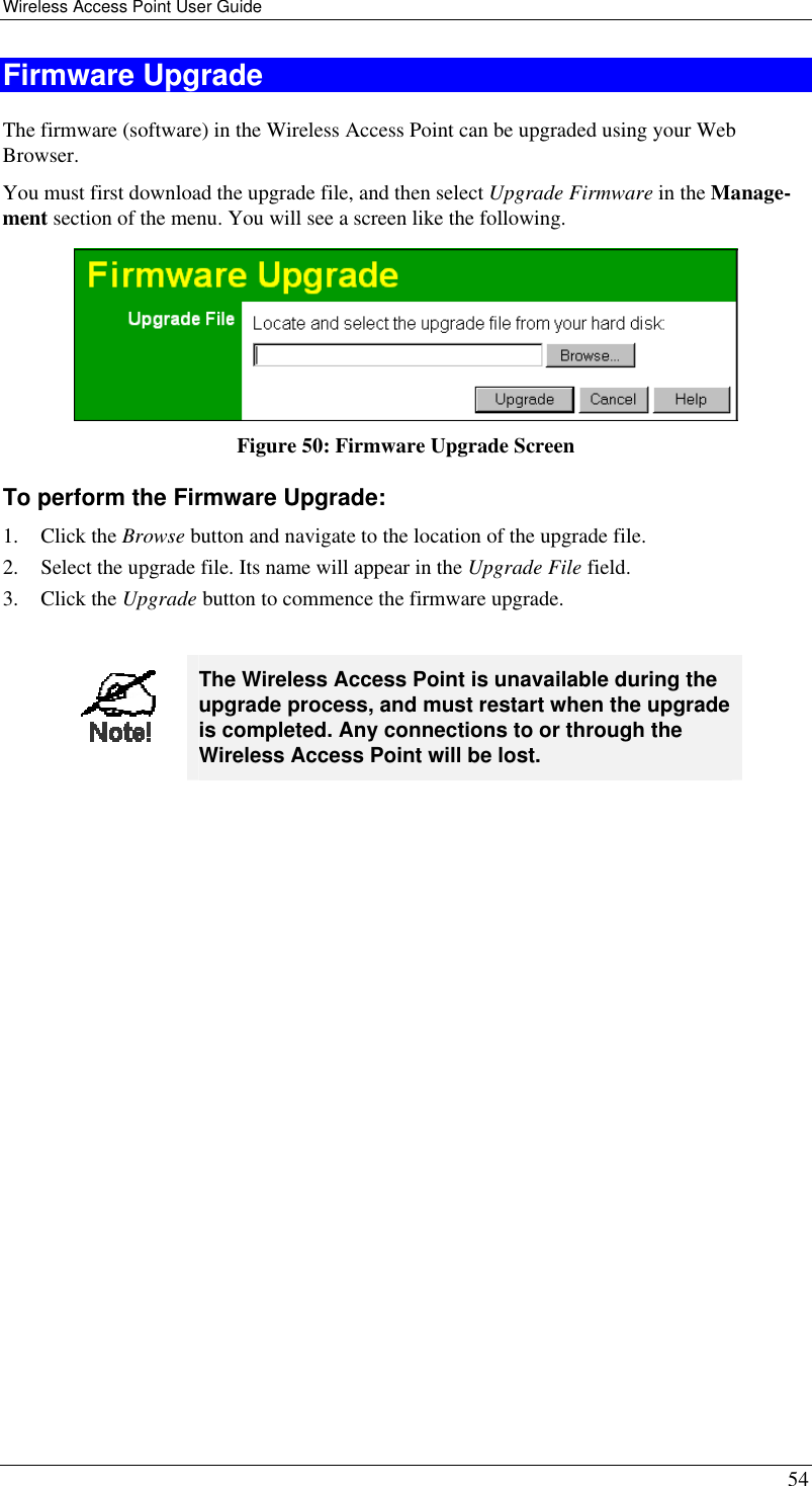 Wireless Access Point User Guide 54 Firmware Upgrade The firmware (software) in the Wireless Access Point can be upgraded using your Web Browser.  You must first download the upgrade file, and then select Upgrade Firmware in the Manage-ment section of the menu. You will see a screen like the following.  Figure 50: Firmware Upgrade Screen To perform the Firmware Upgrade: 1. Click the Browse button and navigate to the location of the upgrade file. 2. Select the upgrade file. Its name will appear in the Upgrade File field. 3. Click the Upgrade button to commence the firmware upgrade.   The Wireless Access Point is unavailable during the upgrade process, and must restart when the upgrade is completed. Any connections to or through the Wireless Access Point will be lost.   