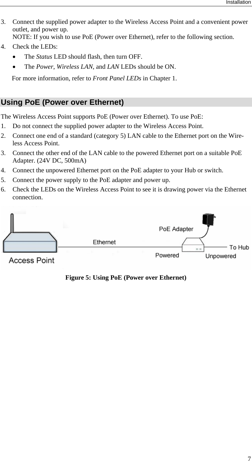 Installation 3. Connect the supplied power adapter to the Wireless Access Point and a convenient power outlet, and power up.  NOTE: If you wish to use PoE (Power over Ethernet), refer to the following section. 4. Check the LEDs: • The Status LED should flash, then turn OFF. • The Power, Wireless LAN, and LAN LEDs should be ON. For more information, refer to Front Panel LEDs in Chapter 1.  Using PoE (Power over Ethernet) The Wireless Access Point supports PoE (Power over Ethernet). To use PoE: 1. Do not connect the supplied power adapter to the Wireless Access Point. 2. Connect one end of a standard (category 5) LAN cable to the Ethernet port on the Wire-less Access Point. 3. Connect the other end of the LAN cable to the powered Ethernet port on a suitable PoE Adapter. (24V DC, 500mA) 4. Connect the unpowered Ethernet port on the PoE adapter to your Hub or switch. 5. Connect the power supply to the PoE adapter and power up. 6. Check the LEDs on the Wireless Access Point to see it is drawing power via the Ethernet connection.   Figure 5: Using PoE (Power over Ethernet)   7 