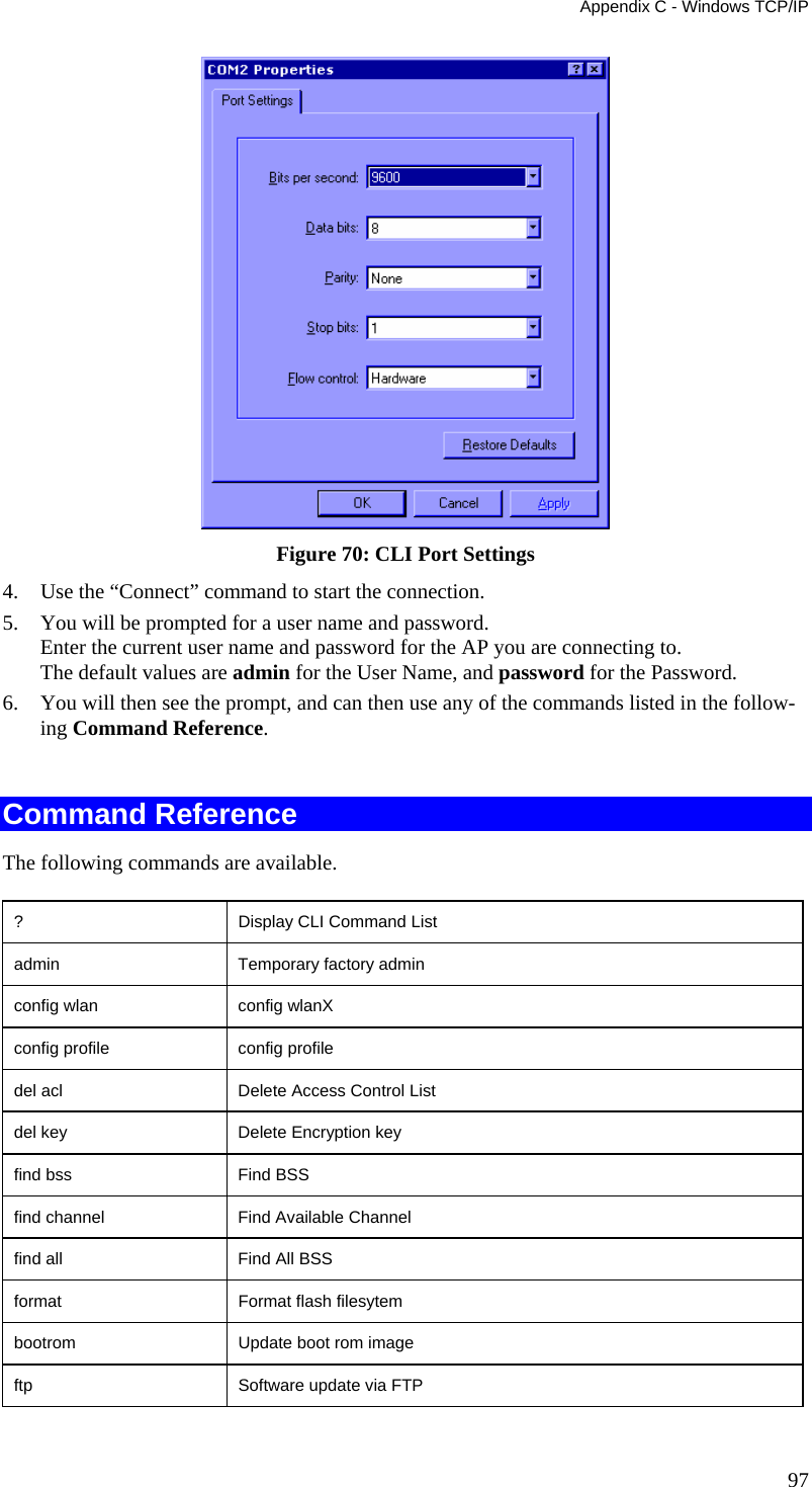 Appendix C - Windows TCP/IP  Figure 70: CLI Port Settings 4. Use the “Connect” command to start the connection. 5. You will be prompted for a user name and password. Enter the current user name and password for the AP you are connecting to.  The default values are admin for the User Name, and password for the Password. 6. You will then see the prompt, and can then use any of the commands listed in the follow-ing Command Reference.  Command Reference The following commands are available. ?             Display CLI Command List admin         Temporary factory admin config wlan   config wlanX config profile   config profile del acl       Delete Access Control List del key       Delete Encryption key find bss      Find BSS find channel  Find Available Channel find all      Find All BSS format        Format flash filesytem bootrom       Update boot rom image ftp           Software update via FTP 97 