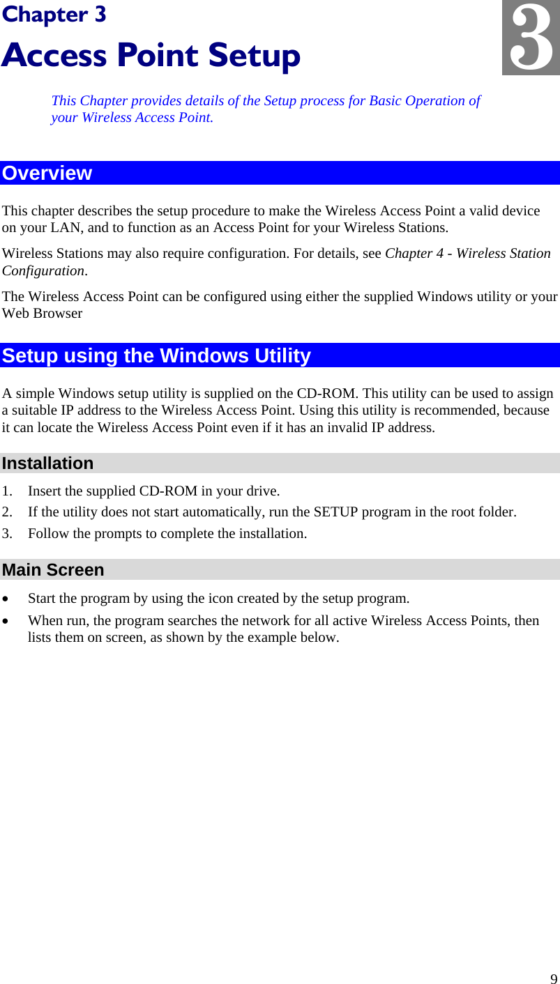  3 Chapter 3 Access Point Setup This Chapter provides details of the Setup process for Basic Operation of your Wireless Access Point. Overview This chapter describes the setup procedure to make the Wireless Access Point a valid device on your LAN, and to function as an Access Point for your Wireless Stations. Wireless Stations may also require configuration. For details, see Chapter 4 - Wireless Station Configuration.  The Wireless Access Point can be configured using either the supplied Windows utility or your Web Browser Setup using the Windows Utility A simple Windows setup utility is supplied on the CD-ROM. This utility can be used to assign a suitable IP address to the Wireless Access Point. Using this utility is recommended, because it can locate the Wireless Access Point even if it has an invalid IP address. Installation 1. Insert the supplied CD-ROM in your drive. 2. If the utility does not start automatically, run the SETUP program in the root folder. 3. Follow the prompts to complete the installation. Main Screen • Start the program by using the icon created by the setup program. • When run, the program searches the network for all active Wireless Access Points, then lists them on screen, as shown by the example below. 9 