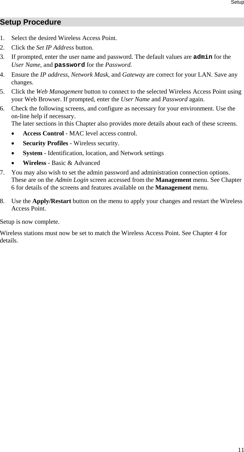 Setup Setup Procedure 1. Select the desired Wireless Access Point. 2. Click the Set IP Address button.  3. If prompted, enter the user name and password. The default values are admin for the User Name, and password for the Password. 4. Ensure the IP address, Network Mask, and Gateway are correct for your LAN. Save any changes. 5. Click the Web Management button to connect to the selected Wireless Access Point using your Web Browser. If prompted, enter the User Name and Password again. 6. Check the following screens, and configure as necessary for your environment. Use the on-line help if necessary.  The later sections in this Chapter also provides more details about each of these screens. • Access Control - MAC level access control. • Security Profiles - Wireless security. • System - Identification, location, and Network settings • Wireless - Basic &amp; Advanced 7. You may also wish to set the admin password and administration connection options. These are on the Admin Login screen accessed from the Management menu. See Chapter 6 for details of the screens and features available on the Management menu. 8. Use the Apply/Restart button on the menu to apply your changes and restart the Wireless Access Point. Setup is now complete. Wireless stations must now be set to match the Wireless Access Point. See Chapter 4 for details.  11 