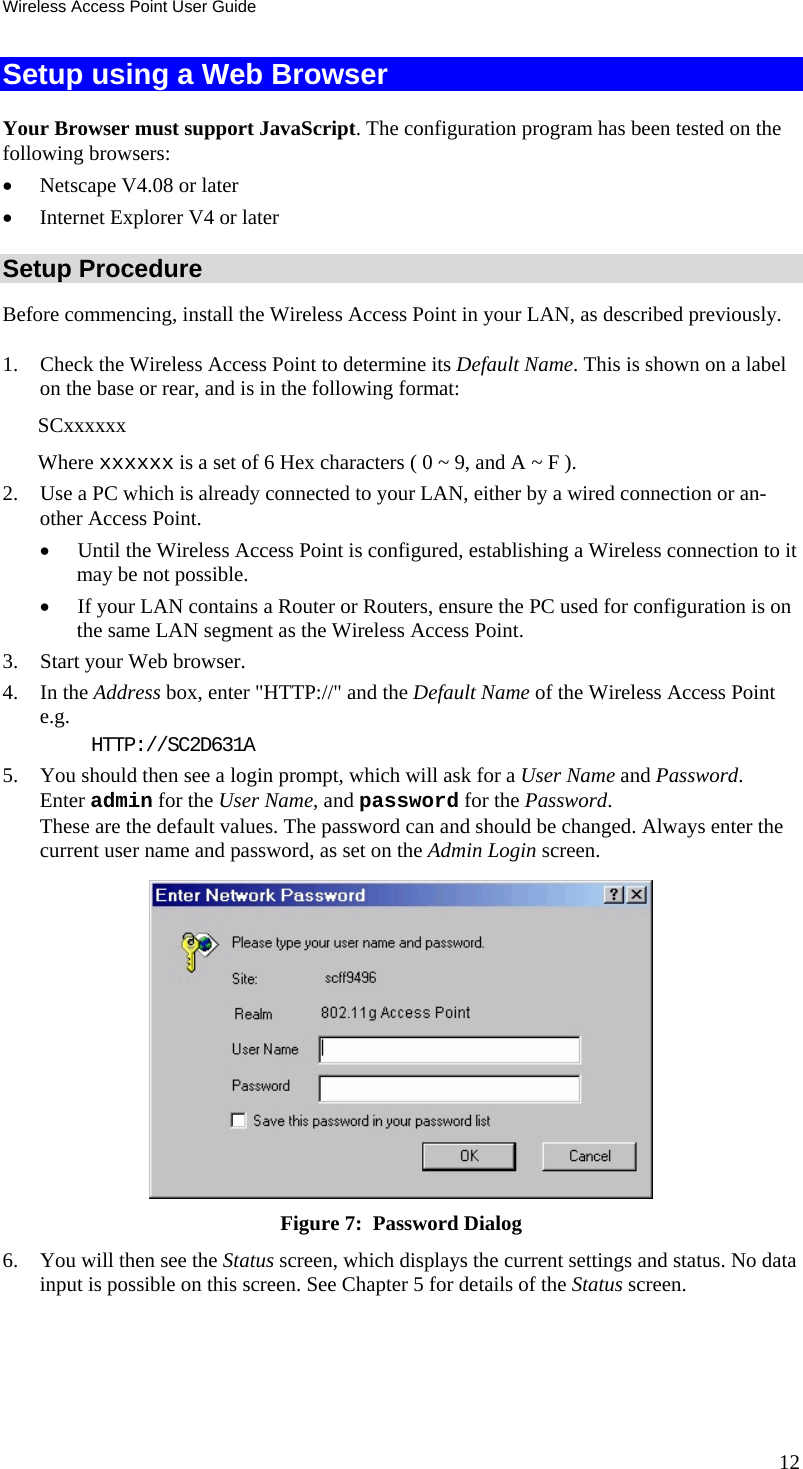 Wireless Access Point User Guide Setup using a Web Browser Your Browser must support JavaScript. The configuration program has been tested on the following browsers: • Netscape V4.08 or later • Internet Explorer V4 or later Setup Procedure Before commencing, install the Wireless Access Point in your LAN, as described previously. 1. Check the Wireless Access Point to determine its Default Name. This is shown on a label on the base or rear, and is in the following format: SCxxxxxx Where xxxxxx is a set of 6 Hex characters ( 0 ~ 9, and A ~ F ). 2. Use a PC which is already connected to your LAN, either by a wired connection or an-other Access Point.  • Until the Wireless Access Point is configured, establishing a Wireless connection to it may be not possible. • If your LAN contains a Router or Routers, ensure the PC used for configuration is on the same LAN segment as the Wireless Access Point. 3. Start your Web browser. 4. In the Address box, enter &quot;HTTP://&quot; and the Default Name of the Wireless Access Point  e.g. HTTP://SC2D631A 5. You should then see a login prompt, which will ask for a User Name and Password.  Enter admin for the User Name, and password for the Password. These are the default values. The password can and should be changed. Always enter the current user name and password, as set on the Admin Login screen.  Figure 7:  Password Dialog 6. You will then see the Status screen, which displays the current settings and status. No data input is possible on this screen. See Chapter 5 for details of the Status screen. 12 