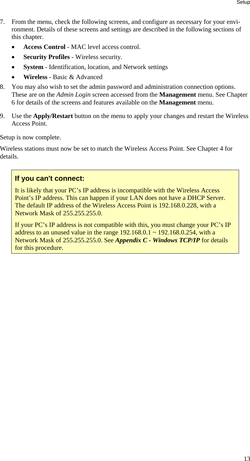 Setup 7. From the menu, check the following screens, and configure as necessary for your envi-ronment. Details of these screens and settings are described in the following sections of this chapter. • Access Control - MAC level access control. • Security Profiles - Wireless security. • System - Identification, location, and Network settings • Wireless - Basic &amp; Advanced 8. You may also wish to set the admin password and administration connection options. These are on the Admin Login screen accessed from the Management menu. See Chapter 6 for details of the screens and features available on the Management menu. 9. Use the Apply/Restart button on the menu to apply your changes and restart the Wireless Access Point. Setup is now complete. Wireless stations must now be set to match the Wireless Access Point. See Chapter 4 for details.  If you can&apos;t connect: It is likely that your PC’s IP address is incompatible with the Wireless Access Point’s IP address. This can happen if your LAN does not have a DHCP Server. The default IP address of the Wireless Access Point is 192.168.0.228, with a Network Mask of 255.255.255.0. If your PC’s IP address is not compatible with this, you must change your PC’s IP address to an unused value in the range 192.168.0.1 ~ 192.168.0.254, with a Network Mask of 255.255.255.0. See Appendix C - Windows TCP/IP for details for this procedure.  13 