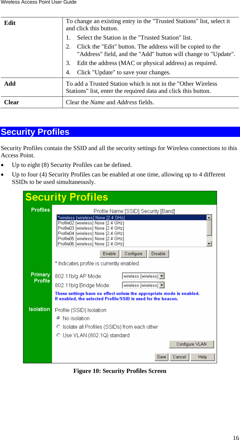 Wireless Access Point User Guide Edit  To change an existing entry in the &quot;Trusted Stations&quot; list, select it and click this button. 1. Select the Station in the &quot;Trusted Station&quot; list.  2. Click the &quot;Edit&quot; button. The address will be copied to the &quot;Address&quot; field, and the &quot;Add&quot; button will change to &quot;Update&quot;.  3. Edit the address (MAC or physical address) as required.  4. Click &quot;Update&quot; to save your changes. Add  To add a Trusted Station which is not in the &quot;Other Wireless Stations&quot; list, enter the required data and click this button. Clear  Clear the Name and Address fields.  Security Profiles Security Profiles contain the SSID and all the security settings for Wireless connections to this Access Point. • Up to eight (8) Security Profiles can be defined. • Up to four (4) Security Profiles can be enabled at one time, allowing up to 4 different SSIDs to be used simultaneously.  Figure 10: Security Profiles Screen 16 