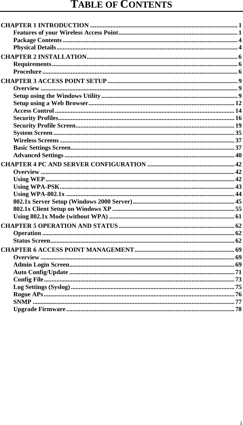  TABLE OF CONTENTS CHAPTER 1 INTRODUCTION .............................................................................................1 Features of your Wireless Access Point...........................................................................1 Package Contents ..............................................................................................................4 Physical Details..................................................................................................................4 CHAPTER 2 INSTALLATION...............................................................................................6 Requirements.....................................................................................................................6 Procedure...........................................................................................................................6 CHAPTER 3 ACCESS POINT SETUP..................................................................................9 Overview ............................................................................................................................9 Setup using the Windows Utility......................................................................................9 Setup using a Web Browser............................................................................................12 Access Control .................................................................................................................14 Security Profiles...............................................................................................................16 Security Profile Screen....................................................................................................19 System Screen..................................................................................................................35 Wireless Screens ..............................................................................................................37 Basic Settings Screen.......................................................................................................37 Advanced Settings ...........................................................................................................40 CHAPTER 4 PC AND SERVER CONFIGURATION .......................................................42 Overview ..........................................................................................................................42 Using WEP.......................................................................................................................42 Using WPA-PSK..............................................................................................................43 Using WPA-802.1x ..........................................................................................................44 802.1x Server Setup (Windows 2000 Server)................................................................45 802.1x Client Setup on Windows XP .............................................................................55 Using 802.1x Mode (without WPA) ...............................................................................61 CHAPTER 5 OPERATION AND STATUS.........................................................................62 Operation .........................................................................................................................62 Status Screen....................................................................................................................62 CHAPTER 6 ACCESS POINT MANAGEMENT...............................................................69 Overview ..........................................................................................................................69 Admin Login Screen........................................................................................................69 Auto Config/Update ........................................................................................................71 Config File........................................................................................................................73 Log Settings (Syslog).......................................................................................................75 Rogue APs........................................................................................................................76 SNMP ...............................................................................................................................77 Upgrade Firmware..........................................................................................................78 i 