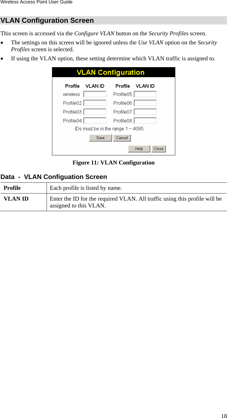 Wireless Access Point User Guide VLAN Configuration Screen This screen is accessed via the Configure VLAN button on the Security Profiles screen.  • The settings on this screen will be ignored unless the Use VLAN option on the Security Profiles screen is selected. • If using the VLAN option, these setting determine which VLAN traffic is assigned to.  Figure 11: VLAN Configuration Data  -  VLAN Configuation Screen Profile  Each profile is listed by name. VLAN ID  Enter the ID for the required VLAN. All traffic using this profile will be assigned to this VLAN.   18 