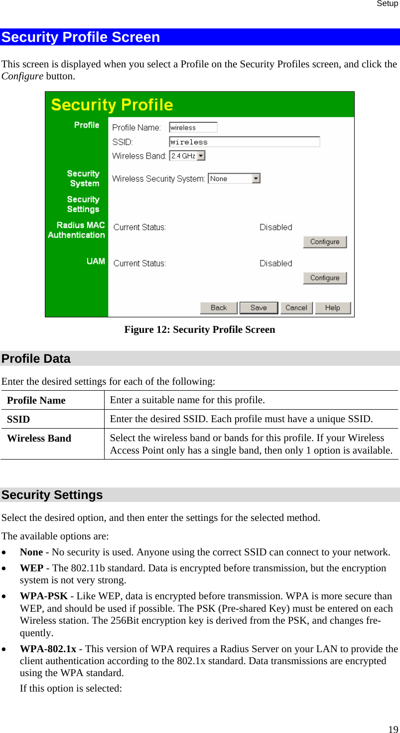Setup Security Profile Screen This screen is displayed when you select a Profile on the Security Profiles screen, and click the Configure button.  Figure 12: Security Profile Screen Profile Data Enter the desired settings for each of the following: Profile Name  Enter a suitable name for this profile. SSID  Enter the desired SSID. Each profile must have a unique SSID. Wireless Band  Select the wireless band or bands for this profile. If your Wireless Access Point only has a single band, then only 1 option is available.  Security Settings Select the desired option, and then enter the settings for the selected method. The available options are: • None - No security is used. Anyone using the correct SSID can connect to your network.  • WEP - The 802.11b standard. Data is encrypted before transmission, but the encryption system is not very strong.  • WPA-PSK - Like WEP, data is encrypted before transmission. WPA is more secure than WEP, and should be used if possible. The PSK (Pre-shared Key) must be entered on each Wireless station. The 256Bit encryption key is derived from the PSK, and changes fre-quently.  • WPA-802.1x - This version of WPA requires a Radius Server on your LAN to provide the client authentication according to the 802.1x standard. Data transmissions are encrypted using the WPA standard.  If this option is selected:  19 
