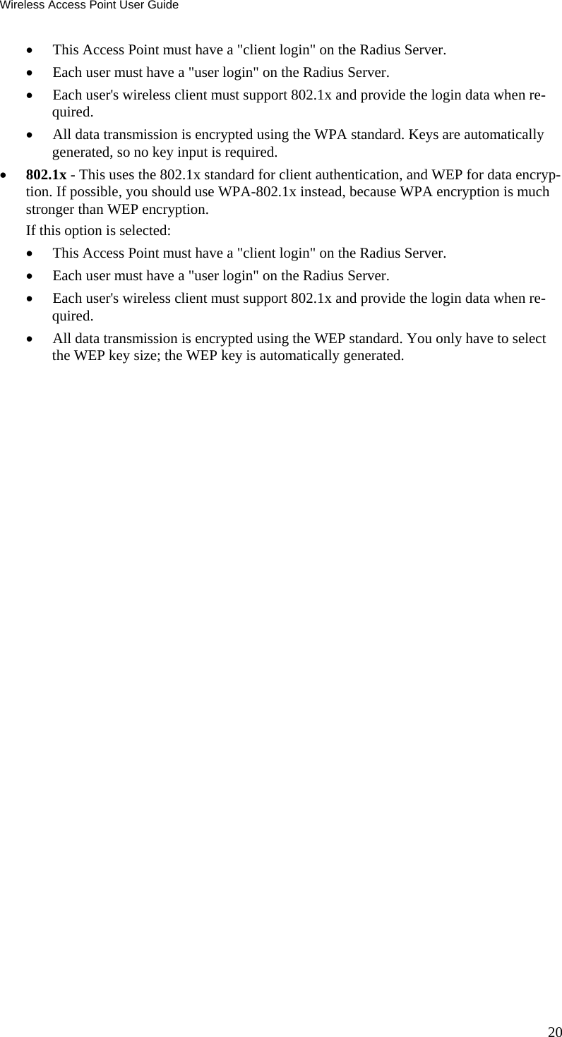 Wireless Access Point User Guide • This Access Point must have a &quot;client login&quot; on the Radius Server.  • Each user must have a &quot;user login&quot; on the Radius Server.  • Each user&apos;s wireless client must support 802.1x and provide the login data when re-quired.  • All data transmission is encrypted using the WPA standard. Keys are automatically generated, so no key input is required.  • 802.1x - This uses the 802.1x standard for client authentication, and WEP for data encryp-tion. If possible, you should use WPA-802.1x instead, because WPA encryption is much stronger than WEP encryption.  If this option is selected:  • This Access Point must have a &quot;client login&quot; on the Radius Server.  • Each user must have a &quot;user login&quot; on the Radius Server.  • Each user&apos;s wireless client must support 802.1x and provide the login data when re-quired.  • All data transmission is encrypted using the WEP standard. You only have to select the WEP key size; the WEP key is automatically generated. 20 