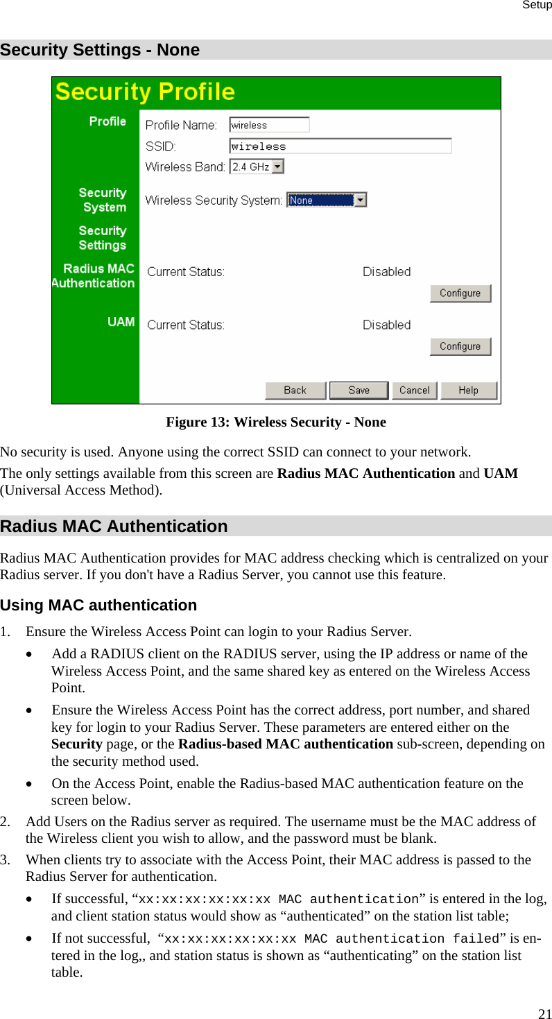 Setup Security Settings - None  Figure 13: Wireless Security - None No security is used. Anyone using the correct SSID can connect to your network. The only settings available from this screen are Radius MAC Authentication and UAM (Universal Access Method). Radius MAC Authentication Radius MAC Authentication provides for MAC address checking which is centralized on your Radius server. If you don&apos;t have a Radius Server, you cannot use this feature.  Using MAC authentication 1. Ensure the Wireless Access Point can login to your Radius Server. • Add a RADIUS client on the RADIUS server, using the IP address or name of the Wireless Access Point, and the same shared key as entered on the Wireless Access Point. • Ensure the Wireless Access Point has the correct address, port number, and shared key for login to your Radius Server. These parameters are entered either on the Security page, or the Radius-based MAC authentication sub-screen, depending on the security method used. • On the Access Point, enable the Radius-based MAC authentication feature on the screen below. 2. Add Users on the Radius server as required. The username must be the MAC address of the Wireless client you wish to allow, and the password must be blank. 3. When clients try to associate with the Access Point, their MAC address is passed to the Radius Server for authentication. • If successful, “xx:xx:xx:xx:xx:xx MAC authentication” is entered in the log, and client station status would show as “authenticated” on the station list table; • If not successful,  “xx:xx:xx:xx:xx:xx MAC authentication failed” is en-tered in the log,, and station status is shown as “authenticating” on the station list table. 21 