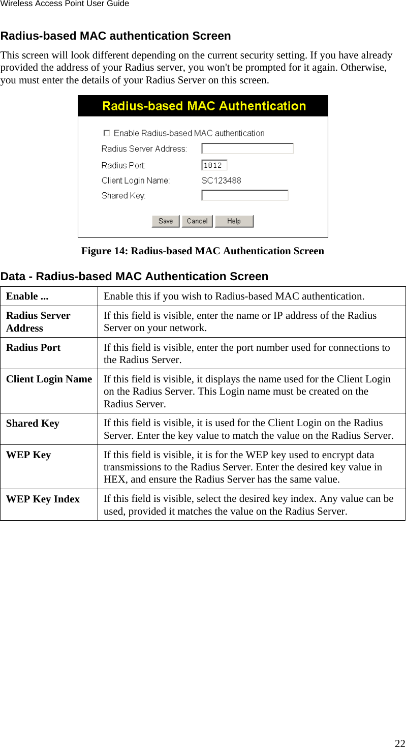 Wireless Access Point User Guide Radius-based MAC authentication Screen This screen will look different depending on the current security setting. If you have already provided the address of your Radius server, you won&apos;t be prompted for it again. Otherwise, you must enter the details of your Radius Server on this screen.  Figure 14: Radius-based MAC Authentication Screen Data - Radius-based MAC Authentication Screen  Enable ...  Enable this if you wish to Radius-based MAC authentication. Radius Server Address  If this field is visible, enter the name or IP address of the Radius Server on your network. Radius Port  If this field is visible, enter the port number used for connections to the Radius Server. Client Login Name  If this field is visible, it displays the name used for the Client Login on the Radius Server. This Login name must be created on the Radius Server. Shared Key  If this field is visible, it is used for the Client Login on the Radius Server. Enter the key value to match the value on the Radius Server. WEP Key  If this field is visible, it is for the WEP key used to encrypt data transmissions to the Radius Server. Enter the desired key value in HEX, and ensure the Radius Server has the same value. WEP Key Index  If this field is visible, select the desired key index. Any value can be used, provided it matches the value on the Radius Server.  22 