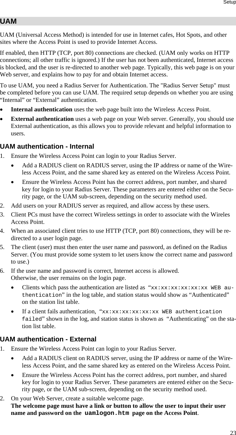 Setup UAM UAM (Universal Access Method) is intended for use in Internet cafes, Hot Spots, and other sites where the Access Point is used to provide Internet Access. If enabled, then HTTP (TCP, port 80) connections are checked. (UAM only works on HTTP connections; all other traffic is ignored.) If the user has not been authenticated, Internet access is blocked, and the user is re-directed to another web page. Typically, this web page is on your Web server, and explains how to pay for and obtain Internet access. To use UAM, you need a Radius Server for Authentication. The &quot;Radius Server Setup&quot; must be completed before you can use UAM. The required setup depends on whether you are using “Internal” or “External” authentication. • Internal authentication uses the web page built into the Wireless Access Point. • External authentication uses a web page on your Web server. Generally, you should use External authentication, as this allows you to provide relevant and helpful information to users. UAM authentication - Internal 1. Ensure the Wireless Access Point can login to your Radius Server. • Add a RADIUS client on RADIUS server, using the IP address or name of the Wire-less Access Point, and the same shared key as entered on the Wireless Access Point. • Ensure the Wireless Access Point has the correct address, port number, and shared key for login to your Radius Server. These parameters are entered either on the Secu-rity page, or the UAM sub-screen, depending on the security method used. 2. Add users on your RADIUS server as required, and allow access by these users. 3. Client PCs must have the correct Wireless settings in order to associate with the Wireles Access Point. 4. When an associated client tries to use HTTP (TCP, port 80) connections, they will be re-directed to a user login page. 5. The client (user) must then enter the user name and password, as defined on the Radius Server. (You must provide some system to let users know the correct name and password to use.) 6. If the user name and password is correct, Internet access is allowed.  Otherwise, the user remains on the login page. • Clients which pass the authentication are listed as  “xx:xx:xx:xx:xx:xx WEB au-thentication” in the log table, and station status would show as “Authenticated” on the station list table. • If a client fails authentication,  “xx:xx:xx:xx:xx:xx WEB authentication failed” shown in the log, and station status is shown as  “Authenticating” on the sta-tion list table. UAM authentication - External 1. Ensure the Wireless Access Point can login to your Radius Server. • Add a RADIUS client on RADIUS server, using the IP address or name of the Wire-less Access Point, and the same shared key as entered on the Wireless Access Point. • Ensure the Wireless Access Point has the correct address, port number, and shared key for login to your Radius Server. These parameters are entered either on the Secu-rity page, or the UAM sub-screen, depending on the security method used. 2. On your Web Server, create a suitable welcome page.  The welcome page must have a link or button to allow the user to input their user name and password on the  uamlogon.htm  page on the Access Point. 23 