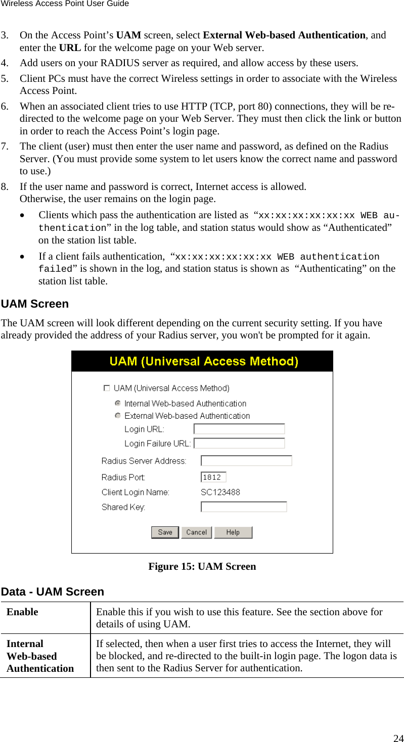 Wireless Access Point User Guide 3. On the Access Point’s UAM screen, select External Web-based Authentication, and enter the URL for the welcome page on your Web server. 4. Add users on your RADIUS server as required, and allow access by these users. 5. Client PCs must have the correct Wireless settings in order to associate with the Wireless Access Point. 6. When an associated client tries to use HTTP (TCP, port 80) connections, they will be re-directed to the welcome page on your Web Server. They must then click the link or button in order to reach the Access Point’s login page. 7. The client (user) must then enter the user name and password, as defined on the Radius Server. (You must provide some system to let users know the correct name and password to use.) 8. If the user name and password is correct, Internet access is allowed.  Otherwise, the user remains on the login page. • Clients which pass the authentication are listed as  “xx:xx:xx:xx:xx:xx WEB au-thentication” in the log table, and station status would show as “Authenticated” on the station list table. • If a client fails authentication,  “xx:xx:xx:xx:xx:xx WEB authentication failed” is shown in the log, and station status is shown as  “Authenticating” on the station list table. UAM Screen The UAM screen will look different depending on the current security setting. If you have already provided the address of your Radius server, you won&apos;t be prompted for it again.  Figure 15: UAM Screen Data - UAM Screen Enable  Enable this if you wish to use this feature. See the section above for details of using UAM. Internal  Web-based Authentication If selected, then when a user first tries to access the Internet, they will be blocked, and re-directed to the built-in login page. The logon data is then sent to the Radius Server for authentication. 24 