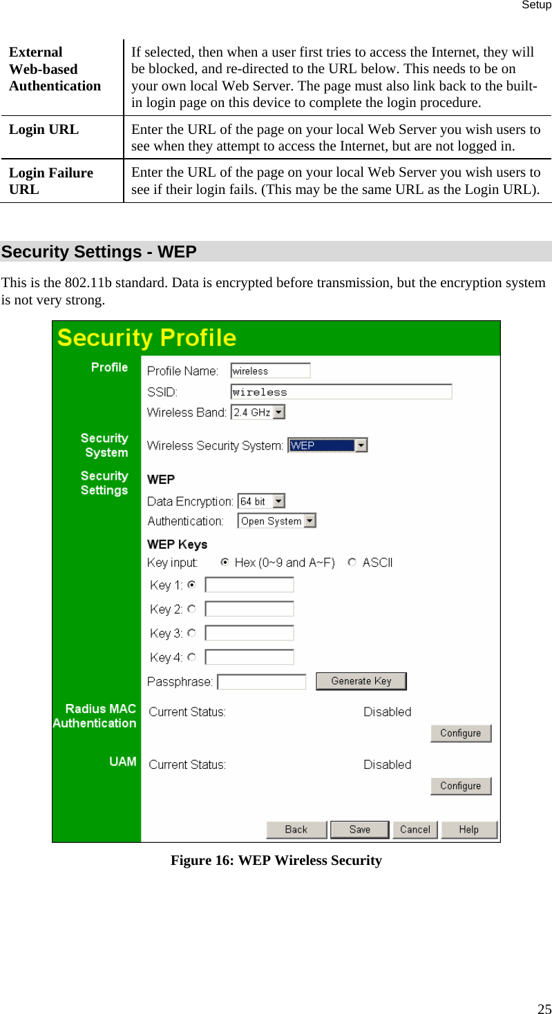 Setup External  Web-based Authentication If selected, then when a user first tries to access the Internet, they will be blocked, and re-directed to the URL below. This needs to be on your own local Web Server. The page must also link back to the built-in login page on this device to complete the login procedure. Login URL  Enter the URL of the page on your local Web Server you wish users to see when they attempt to access the Internet, but are not logged in. Login Failure URL  Enter the URL of the page on your local Web Server you wish users to see if their login fails. (This may be the same URL as the Login URL).  Security Settings - WEP This is the 802.11b standard. Data is encrypted before transmission, but the encryption system is not very strong.  Figure 16: WEP Wireless Security 25 