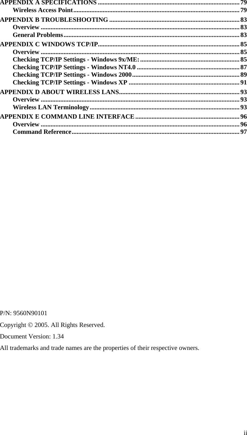  APPENDIX A SPECIFICATIONS .......................................................................................79 Wireless Access Point......................................................................................................79 APPENDIX B TROUBLESHOOTING ................................................................................83 Overview ..........................................................................................................................83 General Problems............................................................................................................83 APPENDIX C WINDOWS TCP/IP.......................................................................................85 Overview ..........................................................................................................................85 Checking TCP/IP Settings - Windows 9x/ME:............................................................. 85 Checking TCP/IP Settings - Windows NT4.0 ...............................................................87 Checking TCP/IP Settings - Windows 2000..................................................................89 Checking TCP/IP Settings - Windows XP ....................................................................91 APPENDIX D ABOUT WIRELESS LANS..........................................................................93 Overview ..........................................................................................................................93 Wireless LAN Terminology............................................................................................93 APPENDIX E COMMAND LINE INTERFACE................................................................96 Overview ..........................................................................................................................96 Command Reference.......................................................................................................97                P/N: 9560N90101 Copyright © 2005. All Rights Reserved. Document Version: 1.34 All trademarks and trade names are the properties of their respective owners.  ii 