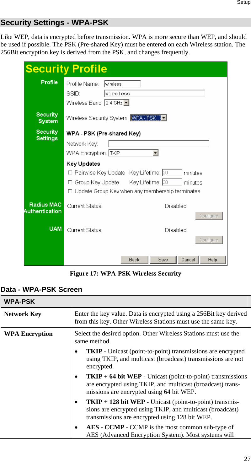 Setup Security Settings - WPA-PSK Like WEP, data is encrypted before transmission. WPA is more secure than WEP, and should be used if possible. The PSK (Pre-shared Key) must be entered on each Wireless station. The 256Bit encryption key is derived from the PSK, and changes frequently.  Figure 17: WPA-PSK Wireless Security Data - WPA-PSK Screen  WPA-PSK Network Key  Enter the key value. Data is encrypted using a 256Bit key derived from this key. Other Wireless Stations must use the same key. WPA Encryption  Select the desired option. Other Wireless Stations must use the same method. • TKIP - Unicast (point-to-point) transmissions are encrypted using TKIP, and multicast (broadcast) transmissions are not encrypted.  • TKIP + 64 bit WEP - Unicast (point-to-point) transmissions are encrypted using TKIP, and multicast (broadcast) trans-missions are encrypted using 64 bit WEP.  • TKIP + 128 bit WEP - Unicast (point-to-point) transmis-sions are encrypted using TKIP, and multicast (broadcast) transmissions are encrypted using 128 bit WEP. • AES - CCMP - CCMP is the most common sub-type of AES (Advanced Encryption System). Most systems will 27 