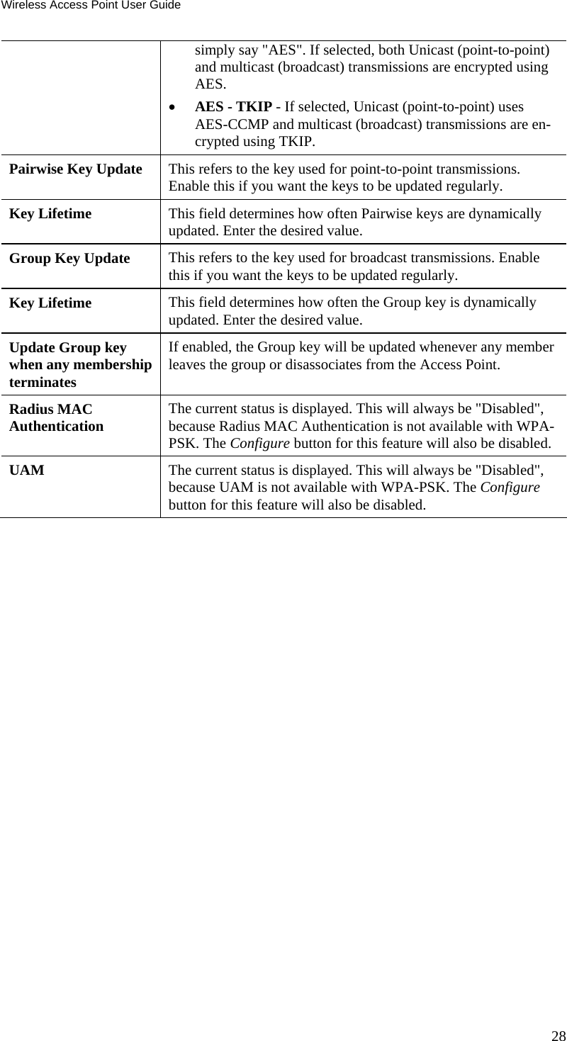 Wireless Access Point User Guide simply say &quot;AES&quot;. If selected, both Unicast (point-to-point) and multicast (broadcast) transmissions are encrypted using AES. • AES - TKIP - If selected, Unicast (point-to-point) uses AES-CCMP and multicast (broadcast) transmissions are en-crypted using TKIP. Pairwise Key Update  This refers to the key used for point-to-point transmissions. Enable this if you want the keys to be updated regularly. Key Lifetime  This field determines how often Pairwise keys are dynamically updated. Enter the desired value. Group Key Update  This refers to the key used for broadcast transmissions. Enable this if you want the keys to be updated regularly. Key Lifetime  This field determines how often the Group key is dynamically updated. Enter the desired value. Update Group key when any membership terminates If enabled, the Group key will be updated whenever any member leaves the group or disassociates from the Access Point. Radius MAC  Authentication  The current status is displayed. This will always be &quot;Disabled&quot;, because Radius MAC Authentication is not available with WPA-PSK. The Configure button for this feature will also be disabled. UAM  The current status is displayed. This will always be &quot;Disabled&quot;, because UAM is not available with WPA-PSK. The Configure button for this feature will also be disabled.  28 