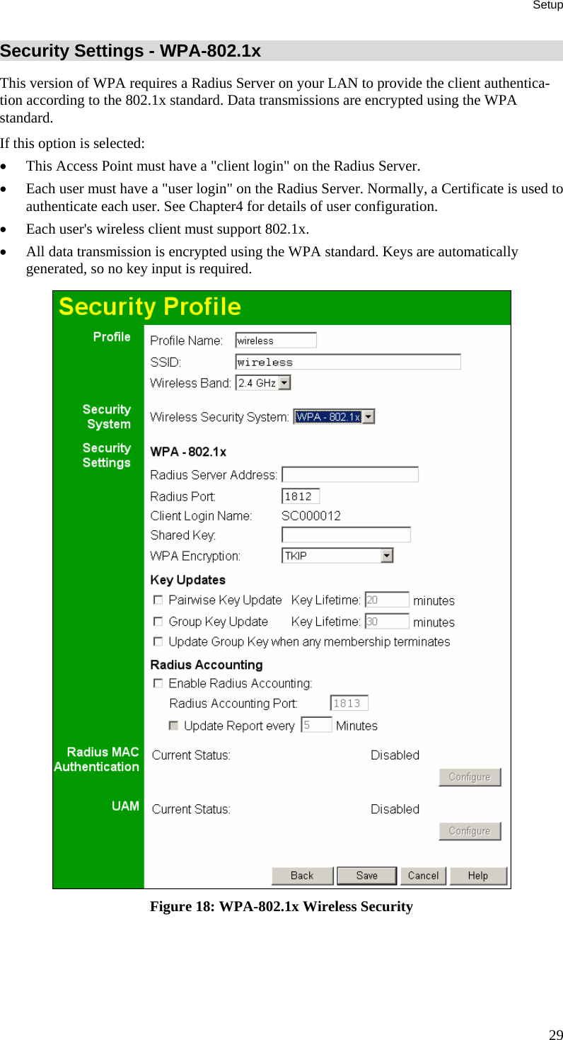 Setup Security Settings - WPA-802.1x This version of WPA requires a Radius Server on your LAN to provide the client authentica-tion according to the 802.1x standard. Data transmissions are encrypted using the WPA standard.  If this option is selected: • This Access Point must have a &quot;client login&quot; on the Radius Server.  • Each user must have a &quot;user login&quot; on the Radius Server. Normally, a Certificate is used to authenticate each user. See Chapter4 for details of user configuration. • Each user&apos;s wireless client must support 802.1x. • All data transmission is encrypted using the WPA standard. Keys are automatically generated, so no key input is required.  Figure 18: WPA-802.1x Wireless Security 29 