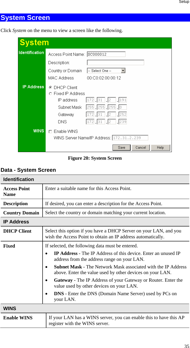 Setup System Screen Click System on the menu to view a screen like the following.  Figure 20: System Screen Data - System Screen Identification Access Point Name  Enter a suitable name for this Access Point. Description  If desired, you can enter a description for the Access Point. Country Domain  Select the country or domain matching your current location. IP Address DHCP Client  Select this option if you have a DHCP Server on your LAN, and you wish the Access Point to obtain an IP address automatically. Fixed  If selected, the following data must be entered. • IP Address - The IP Address of this device. Enter an unused IP address from the address range on your LAN.  • Subnet Mask - The Network Mask associated with the IP Address above. Enter the value used by other devices on your LAN.  • Gateway - The IP Address of your Gateway or Router. Enter the value used by other devices on your LAN.  • DNS - Enter the DNS (Domain Name Server) used by PCs on your LAN. WINS Enable WINS  If your LAN has a WINS server, you can enable this to have this AP register with the WINS server. 35 