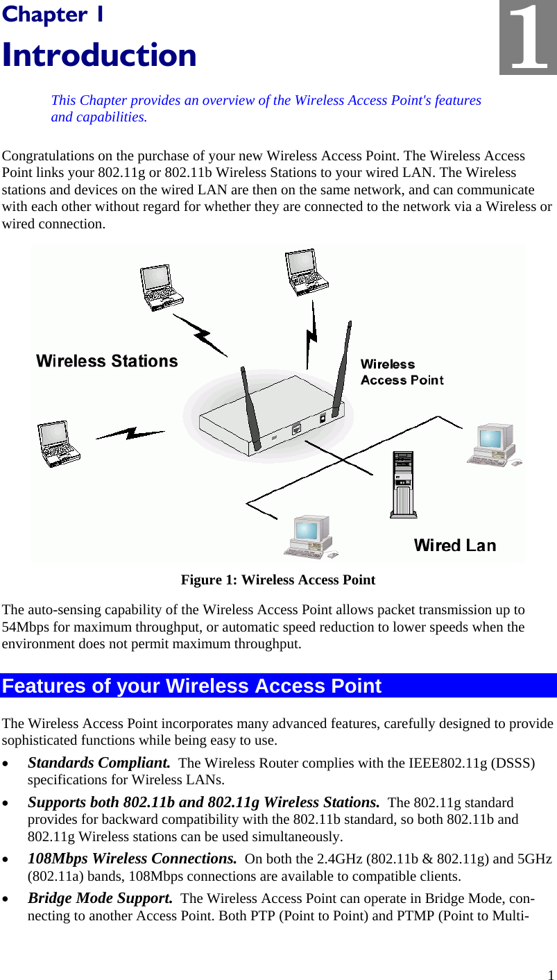  1 Chapter 1 Introduction This Chapter provides an overview of the Wireless Access Point&apos;s features and capabilities. Congratulations on the purchase of your new Wireless Access Point. The Wireless Access Point links your 802.11g or 802.11b Wireless Stations to your wired LAN. The Wireless stations and devices on the wired LAN are then on the same network, and can communicate with each other without regard for whether they are connected to the network via a Wireless or wired connection.  Figure 1: Wireless Access Point The auto-sensing capability of the Wireless Access Point allows packet transmission up to 54Mbps for maximum throughput, or automatic speed reduction to lower speeds when the environment does not permit maximum throughput. Features of your Wireless Access Point The Wireless Access Point incorporates many advanced features, carefully designed to provide sophisticated functions while being easy to use. • Standards Compliant.  The Wireless Router complies with the IEEE802.11g (DSSS) specifications for Wireless LANs. • Supports both 802.11b and 802.11g Wireless Stations.  The 802.11g standard provides for backward compatibility with the 802.11b standard, so both 802.11b and 802.11g Wireless stations can be used simultaneously. • 108Mbps Wireless Connections.  On both the 2.4GHz (802.11b &amp; 802.11g) and 5GHz (802.11a) bands, 108Mbps connections are available to compatible clients. • Bridge Mode Support.  The Wireless Access Point can operate in Bridge Mode, con-necting to another Access Point. Both PTP (Point to Point) and PTMP (Point to Multi-1 