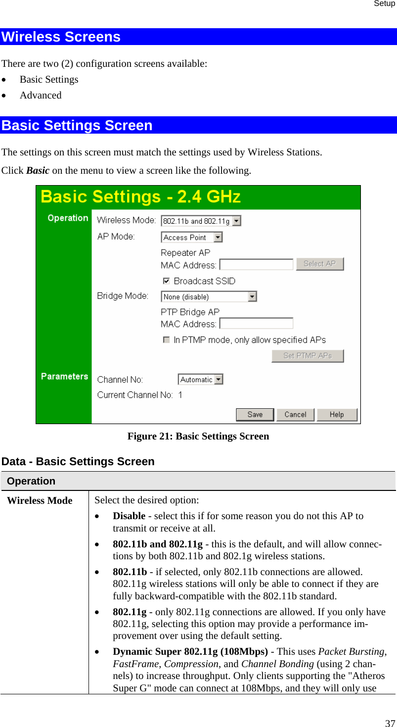 Setup Wireless Screens There are two (2) configuration screens available: • Basic Settings • Advanced Basic Settings Screen The settings on this screen must match the settings used by Wireless Stations. Click Basic on the menu to view a screen like the following.  Figure 21: Basic Settings Screen Data - Basic Settings Screen Operation Wireless Mode  Select the desired option: • Disable - select this if for some reason you do not this AP to transmit or receive at all.  • 802.11b and 802.11g - this is the default, and will allow connec-tions by both 802.11b and 802.1g wireless stations.  • 802.11b - if selected, only 802.11b connections are allowed. 802.11g wireless stations will only be able to connect if they are fully backward-compatible with the 802.11b standard.  • 802.11g - only 802.11g connections are allowed. If you only have 802.11g, selecting this option may provide a performance im-provement over using the default setting.  • Dynamic Super 802.11g (108Mbps) - This uses Packet Bursting, FastFrame, Compression, and Channel Bonding (using 2 chan-nels) to increase throughput. Only clients supporting the &quot;Atheros Super G&quot; mode can connect at 108Mbps, and they will only use 37 
