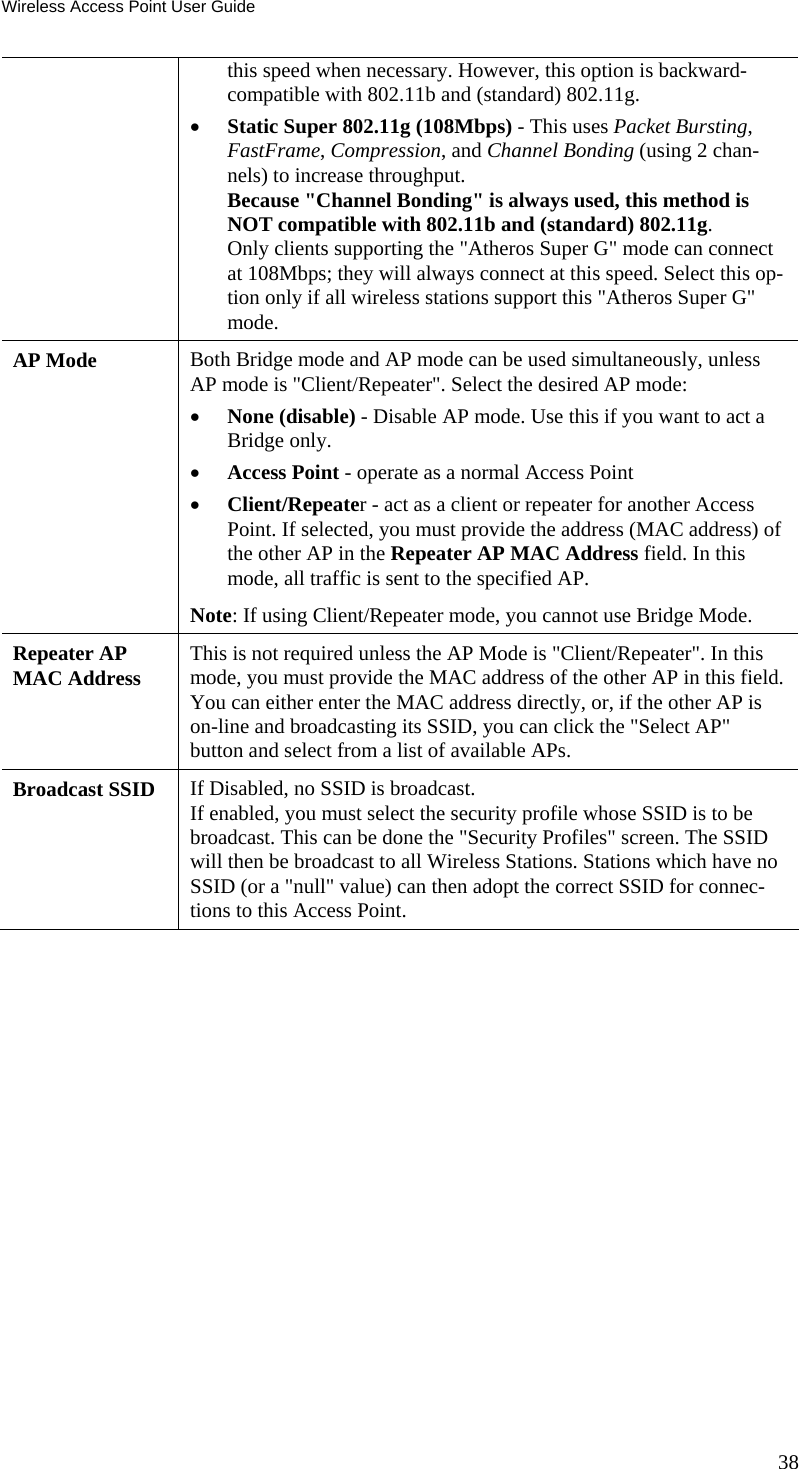 Wireless Access Point User Guide this speed when necessary. However, this option is backward-compatible with 802.11b and (standard) 802.11g. • Static Super 802.11g (108Mbps) - This uses Packet Bursting, FastFrame, Compression, and Channel Bonding (using 2 chan-nels) to increase throughput.  Because &quot;Channel Bonding&quot; is always used, this method is NOT compatible with 802.11b and (standard) 802.11g.  Only clients supporting the &quot;Atheros Super G&quot; mode can connect at 108Mbps; they will always connect at this speed. Select this op-tion only if all wireless stations support this &quot;Atheros Super G&quot; mode. AP Mode  Both Bridge mode and AP mode can be used simultaneously, unless AP mode is &quot;Client/Repeater&quot;. Select the desired AP mode:  • None (disable) - Disable AP mode. Use this if you want to act a Bridge only.  • Access Point - operate as a normal Access Point  • Client/Repeater - act as a client or repeater for another Access Point. If selected, you must provide the address (MAC address) of the other AP in the Repeater AP MAC Address field. In this mode, all traffic is sent to the specified AP.  Note: If using Client/Repeater mode, you cannot use Bridge Mode.  Repeater AP MAC Address  This is not required unless the AP Mode is &quot;Client/Repeater&quot;. In this mode, you must provide the MAC address of the other AP in this field. You can either enter the MAC address directly, or, if the other AP is on-line and broadcasting its SSID, you can click the &quot;Select AP&quot; button and select from a list of available APs. Broadcast SSID  If Disabled, no SSID is broadcast.  If enabled, you must select the security profile whose SSID is to be broadcast. This can be done the &quot;Security Profiles&quot; screen. The SSID will then be broadcast to all Wireless Stations. Stations which have no SSID (or a &quot;null&quot; value) can then adopt the correct SSID for connec-tions to this Access Point. 38 