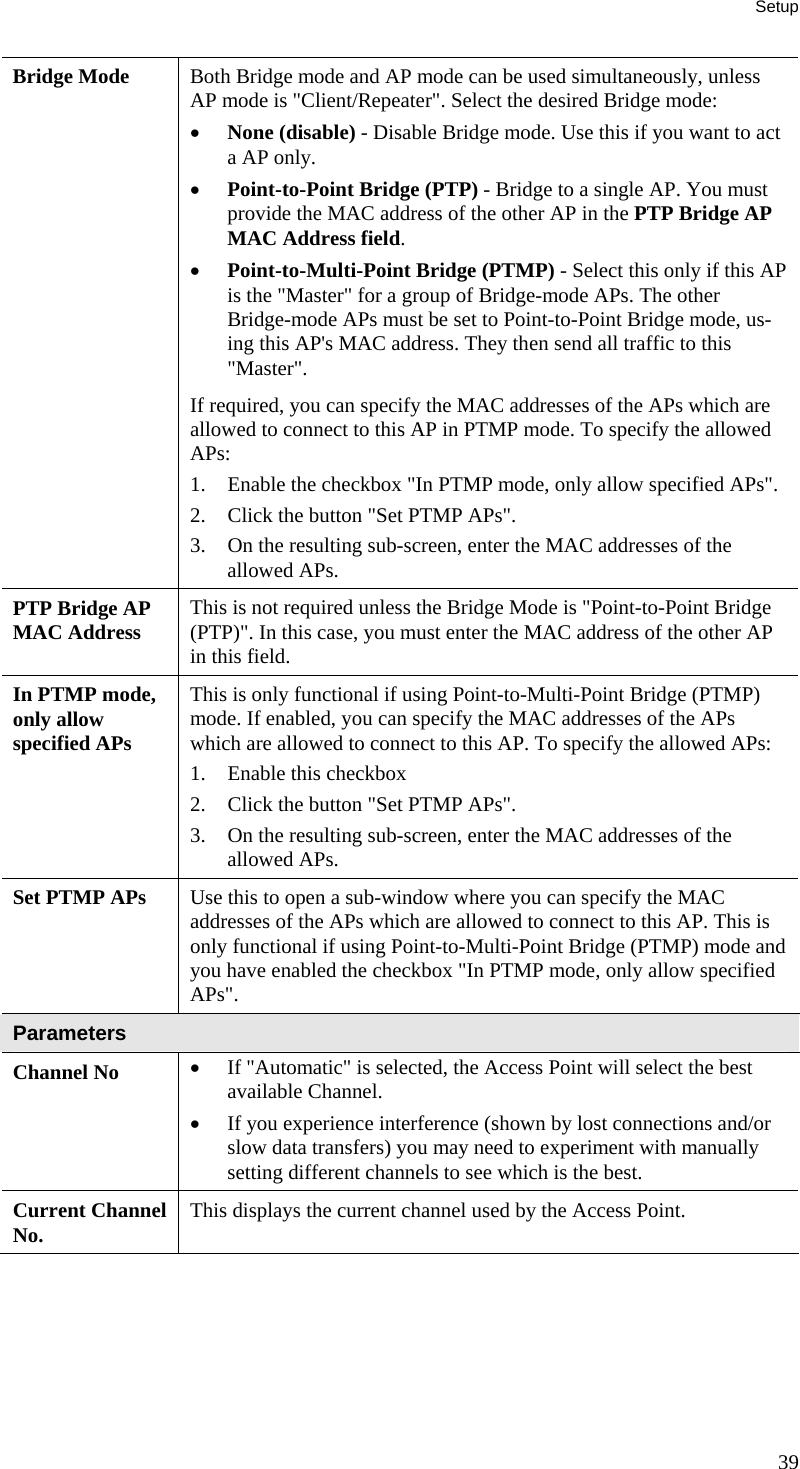 Setup Bridge Mode  Both Bridge mode and AP mode can be used simultaneously, unless AP mode is &quot;Client/Repeater&quot;. Select the desired Bridge mode:  • None (disable) - Disable Bridge mode. Use this if you want to act a AP only.  • Point-to-Point Bridge (PTP) - Bridge to a single AP. You must provide the MAC address of the other AP in the PTP Bridge AP MAC Address field.  • Point-to-Multi-Point Bridge (PTMP) - Select this only if this AP is the &quot;Master&quot; for a group of Bridge-mode APs. The other Bridge-mode APs must be set to Point-to-Point Bridge mode, us-ing this AP&apos;s MAC address. They then send all traffic to this &quot;Master&quot;.  If required, you can specify the MAC addresses of the APs which are allowed to connect to this AP in PTMP mode. To specify the allowed APs:  1. Enable the checkbox &quot;In PTMP mode, only allow specified APs&quot;.  2. Click the button &quot;Set PTMP APs&quot;.  3. On the resulting sub-screen, enter the MAC addresses of the allowed APs.  PTP Bridge AP MAC Address  This is not required unless the Bridge Mode is &quot;Point-to-Point Bridge (PTP)&quot;. In this case, you must enter the MAC address of the other AP in this field. In PTMP mode, only allow specified APs This is only functional if using Point-to-Multi-Point Bridge (PTMP) mode. If enabled, you can specify the MAC addresses of the APs which are allowed to connect to this AP. To specify the allowed APs:  1. Enable this checkbox  2. Click the button &quot;Set PTMP APs&quot;.  3. On the resulting sub-screen, enter the MAC addresses of the allowed APs.  Set PTMP APs  Use this to open a sub-window where you can specify the MAC addresses of the APs which are allowed to connect to this AP. This is only functional if using Point-to-Multi-Point Bridge (PTMP) mode and you have enabled the checkbox &quot;In PTMP mode, only allow specified APs&quot;. Parameters Channel No  • If &quot;Automatic&quot; is selected, the Access Point will select the best available Channel.  • If you experience interference (shown by lost connections and/or slow data transfers) you may need to experiment with manually setting different channels to see which is the best.  Current Channel No.  This displays the current channel used by the Access Point. 39 