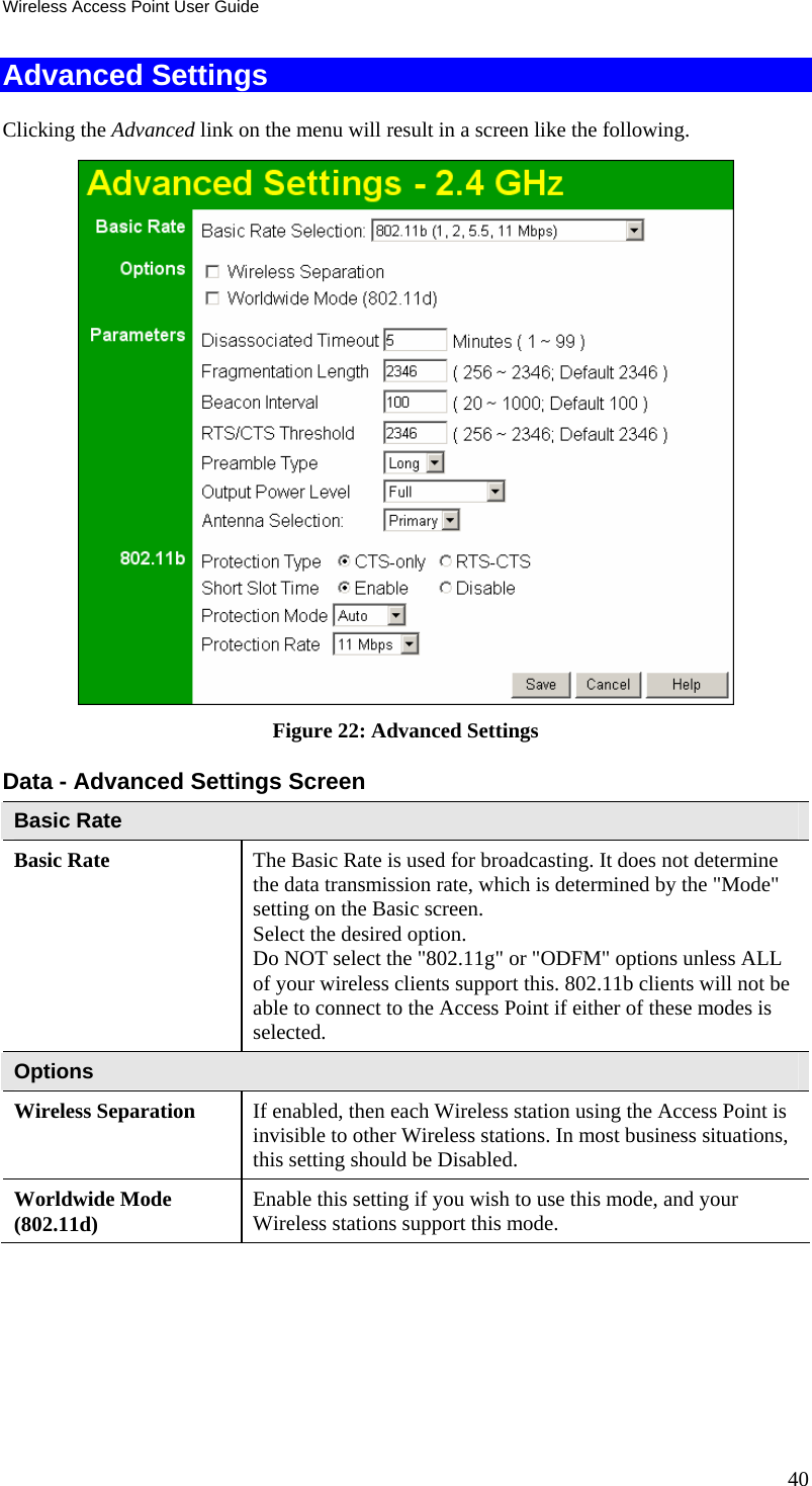 Wireless Access Point User Guide Advanced Settings Clicking the Advanced link on the menu will result in a screen like the following.  Figure 22: Advanced Settings  Data - Advanced Settings Screen  Basic Rate Basic Rate  The Basic Rate is used for broadcasting. It does not determine the data transmission rate, which is determined by the &quot;Mode&quot; setting on the Basic screen.  Select the desired option.  Do NOT select the &quot;802.11g&quot; or &quot;ODFM&quot; options unless ALL of your wireless clients support this. 802.11b clients will not be able to connect to the Access Point if either of these modes is selected. Options Wireless Separation  If enabled, then each Wireless station using the Access Point is invisible to other Wireless stations. In most business situations, this setting should be Disabled. Worldwide Mode (802.11d)  Enable this setting if you wish to use this mode, and your Wireless stations support this mode. 40 