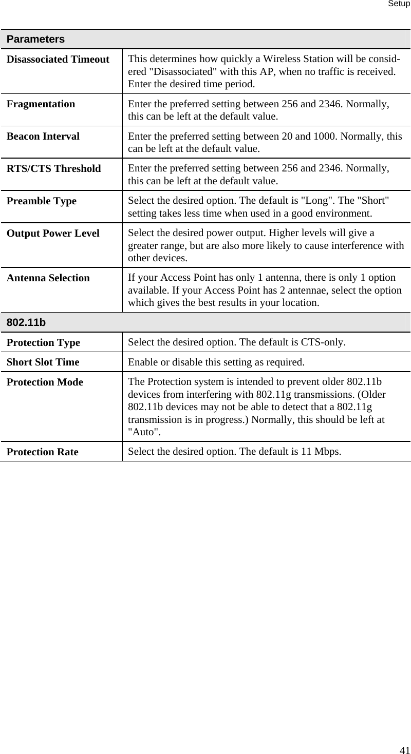 Setup Parameters Disassociated Timeout  This determines how quickly a Wireless Station will be consid-ered &quot;Disassociated&quot; with this AP, when no traffic is received. Enter the desired time period. Fragmentation  Enter the preferred setting between 256 and 2346. Normally, this can be left at the default value. Beacon Interval  Enter the preferred setting between 20 and 1000. Normally, this can be left at the default value. RTS/CTS Threshold  Enter the preferred setting between 256 and 2346. Normally, this can be left at the default value. Preamble Type  Select the desired option. The default is &quot;Long&quot;. The &quot;Short&quot; setting takes less time when used in a good environment. Output Power Level  Select the desired power output. Higher levels will give a greater range, but are also more likely to cause interference with other devices. Antenna Selection  If your Access Point has only 1 antenna, there is only 1 option available. If your Access Point has 2 antennae, select the option which gives the best results in your location. 802.11b Protection Type  Select the desired option. The default is CTS-only. Short Slot Time  Enable or disable this setting as required. Protection Mode  The Protection system is intended to prevent older 802.11b devices from interfering with 802.11g transmissions. (Older 802.11b devices may not be able to detect that a 802.11g transmission is in progress.) Normally, this should be left at &quot;Auto&quot;. Protection Rate  Select the desired option. The default is 11 Mbps.  41 