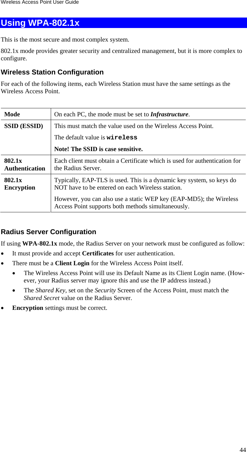 Wireless Access Point User Guide Using WPA-802.1x This is the most secure and most complex system. 802.1x mode provides greater security and centralized management, but it is more complex to configure. Wireless Station Configuration For each of the following items, each Wireless Station must have the same settings as the Wireless Access Point.   Mode   On each PC, the mode must be set to Infrastructure. SSID (ESSID)  This must match the value used on the Wireless Access Point. The default value is wireless Note! The SSID is case sensitive. 802.1x  Authentication  Each client must obtain a Certificate which is used for authentication for the Radius Server. 802.1x  Encryption  Typically, EAP-TLS is used. This is a dynamic key system, so keys do NOT have to be entered on each Wireless station. However, you can also use a static WEP key (EAP-MD5); the Wireless Access Point supports both methods simultaneously.  Radius Server Configuration If using WPA-802.1x mode, the Radius Server on your network must be configured as follow: • It must provide and accept Certificates for user authentication. • There must be a Client Login for the Wireless Access Point itself. • The Wireless Access Point will use its Default Name as its Client Login name. (How-ever, your Radius server may ignore this and use the IP address instead.) • The Shared Key, set on the Security Screen of the Access Point, must match the Shared Secret value on the Radius Server. • Encryption settings must be correct.  44 