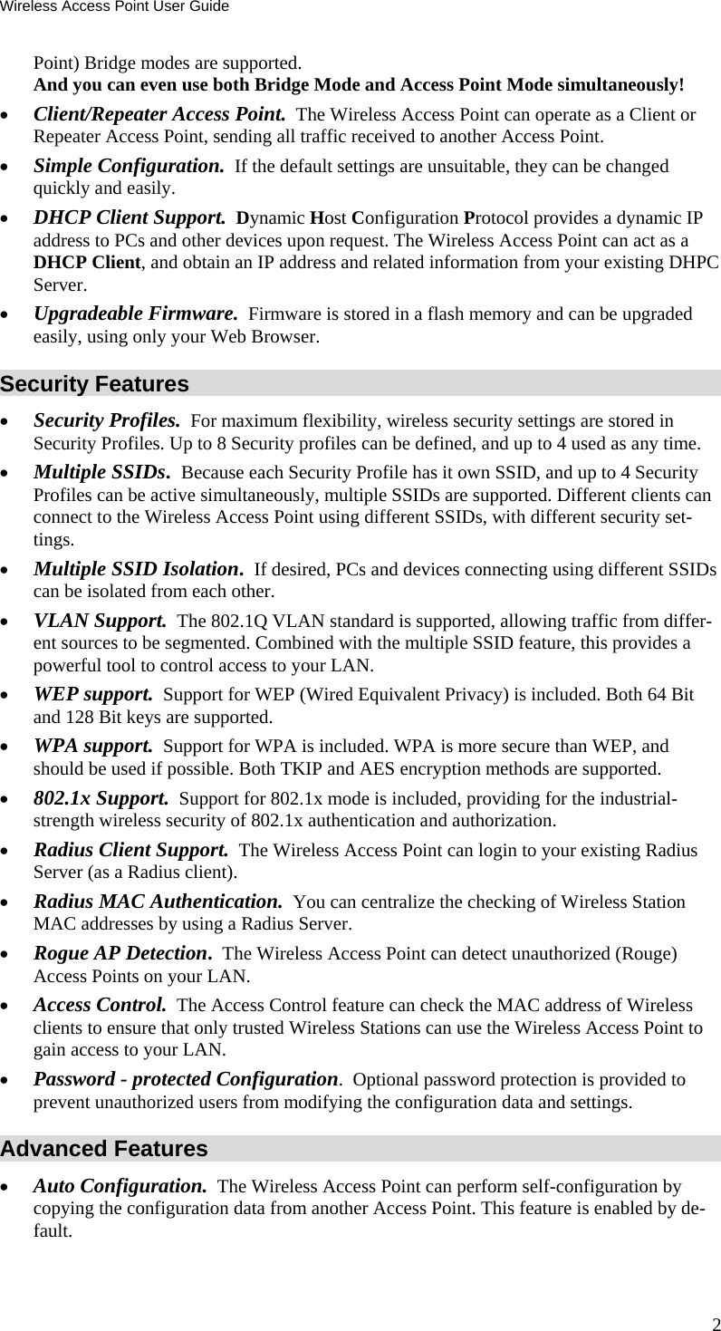 Wireless Access Point User Guide Point) Bridge modes are supported.  And you can even use both Bridge Mode and Access Point Mode simultaneously! • Client/Repeater Access Point.  The Wireless Access Point can operate as a Client or Repeater Access Point, sending all traffic received to another Access Point. • Simple Configuration.  If the default settings are unsuitable, they can be changed quickly and easily. • DHCP Client Support.  Dynamic Host Configuration Protocol provides a dynamic IP address to PCs and other devices upon request. The Wireless Access Point can act as a DHCP Client, and obtain an IP address and related information from your existing DHPC Server. • Upgradeable Firmware.  Firmware is stored in a flash memory and can be upgraded easily, using only your Web Browser. Security Features • Security Profiles.  For maximum flexibility, wireless security settings are stored in Security Profiles. Up to 8 Security profiles can be defined, and up to 4 used as any time. • Multiple SSIDs.  Because each Security Profile has it own SSID, and up to 4 Security Profiles can be active simultaneously, multiple SSIDs are supported. Different clients can connect to the Wireless Access Point using different SSIDs, with different security set-tings. • Multiple SSID Isolation.  If desired, PCs and devices connecting using different SSIDs  can be isolated from each other. • VLAN Support.  The 802.1Q VLAN standard is supported, allowing traffic from differ-ent sources to be segmented. Combined with the multiple SSID feature, this provides a powerful tool to control access to your LAN. • WEP support.  Support for WEP (Wired Equivalent Privacy) is included. Both 64 Bit and 128 Bit keys are supported. • WPA support.  Support for WPA is included. WPA is more secure than WEP, and should be used if possible. Both TKIP and AES encryption methods are supported. • 802.1x Support.  Support for 802.1x mode is included, providing for the industrial-strength wireless security of 802.1x authentication and authorization. • Radius Client Support.  The Wireless Access Point can login to your existing Radius Server (as a Radius client). • Radius MAC Authentication.  You can centralize the checking of Wireless Station MAC addresses by using a Radius Server. • Rogue AP Detection.  The Wireless Access Point can detect unauthorized (Rouge) Access Points on your LAN. • Access Control.  The Access Control feature can check the MAC address of Wireless clients to ensure that only trusted Wireless Stations can use the Wireless Access Point to gain access to your LAN. • Password - protected Configuration.  Optional password protection is provided to prevent unauthorized users from modifying the configuration data and settings. Advanced Features • Auto Configuration.  The Wireless Access Point can perform self-configuration by copying the configuration data from another Access Point. This feature is enabled by de-fault. 2 