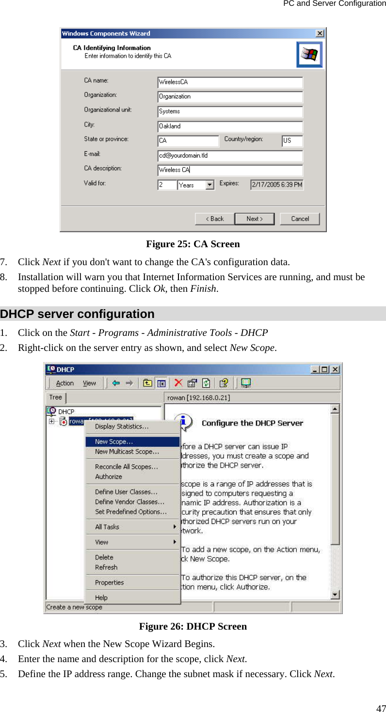 PC and Server Configuration  Figure 25: CA Screen 7. Click Next if you don&apos;t want to change the CA&apos;s configuration data.  8. Installation will warn you that Internet Information Services are running, and must be stopped before continuing. Click Ok, then Finish.  DHCP server configuration 1. Click on the Start - Programs - Administrative Tools - DHCP  2. Right-click on the server entry as shown, and select New Scope.   Figure 26: DHCP Screen 3. Click Next when the New Scope Wizard Begins.  4. Enter the name and description for the scope, click Next.  5. Define the IP address range. Change the subnet mask if necessary. Click Next.  47 