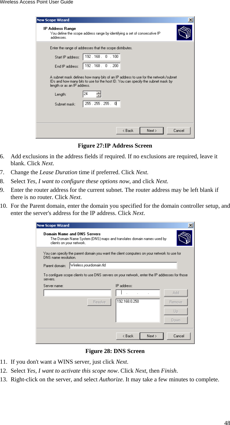 Wireless Access Point User Guide  Figure 27:IP Address Screen 6. Add exclusions in the address fields if required. If no exclusions are required, leave it blank. Click Next.  7. Change the Lease Duration time if preferred. Click Next. 8. Select Yes, I want to configure these options now, and click Next.  9. Enter the router address for the current subnet. The router address may be left blank if there is no router. Click Next.  10. For the Parent domain, enter the domain you specified for the domain controller setup, and enter the server&apos;s address for the IP address. Click Next.  Figure 28: DNS Screen 11. If you don&apos;t want a WINS server, just click Next.  12. Select Yes, I want to activate this scope now. Click Next, then Finish.  13. Right-click on the server, and select Authorize. It may take a few minutes to complete.  48 