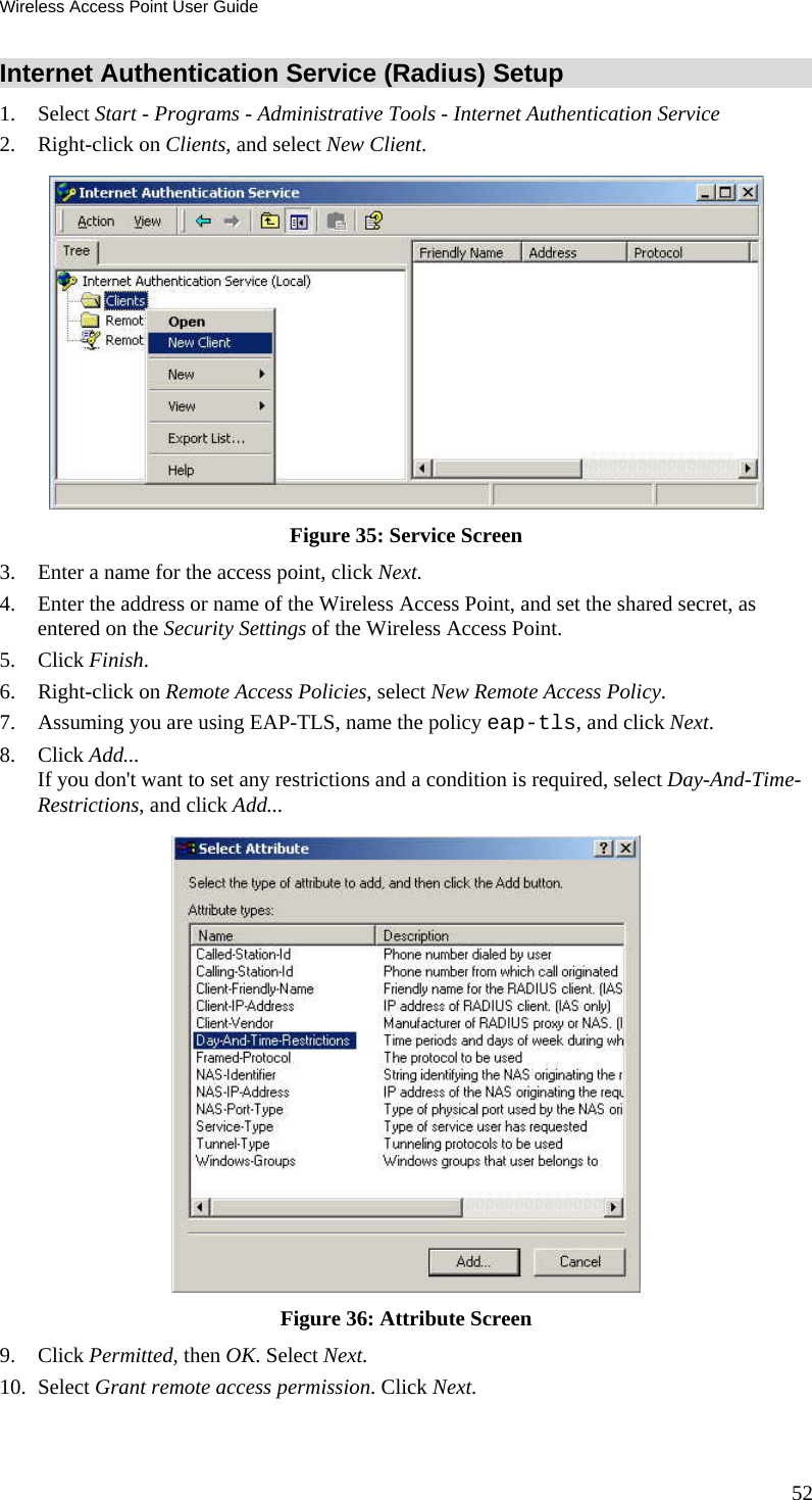 Wireless Access Point User Guide Internet Authentication Service (Radius) Setup 1. Select Start - Programs - Administrative Tools - Internet Authentication Service  2. Right-click on Clients, and select New Client.   Figure 35: Service Screen 3. Enter a name for the access point, click Next.  4. Enter the address or name of the Wireless Access Point, and set the shared secret, as entered on the Security Settings of the Wireless Access Point.  5. Click Finish.  6. Right-click on Remote Access Policies, select New Remote Access Policy.  7. Assuming you are using EAP-TLS, name the policy eap-tls, and click Next.  8. Click Add...  If you don&apos;t want to set any restrictions and a condition is required, select Day-And-Time-Restrictions, and click Add...   Figure 36: Attribute Screen 9. Click Permitted, then OK. Select Next.  10. Select Grant remote access permission. Click Next. 52 
