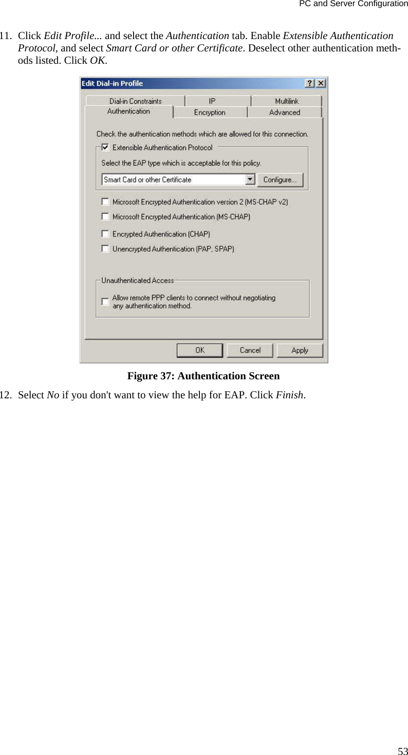 PC and Server Configuration 11. Click Edit Profile... and select the Authentication tab. Enable Extensible Authentication Protocol, and select Smart Card or other Certificate. Deselect other authentication meth-ods listed. Click OK.   Figure 37: Authentication Screen 12. Select No if you don&apos;t want to view the help for EAP. Click Finish.  53 