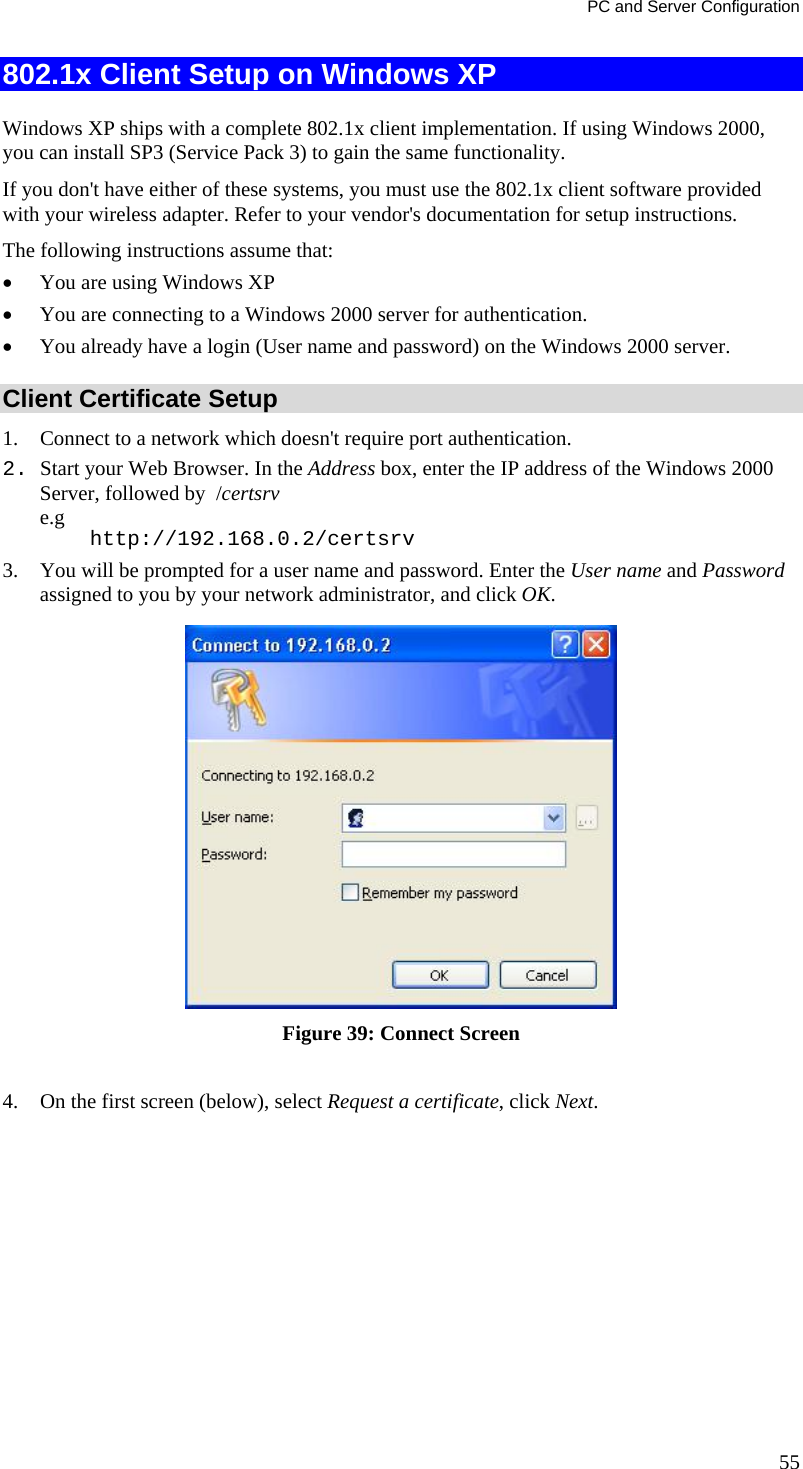 PC and Server Configuration 802.1x Client Setup on Windows XP  Windows XP ships with a complete 802.1x client implementation. If using Windows 2000, you can install SP3 (Service Pack 3) to gain the same functionality.  If you don&apos;t have either of these systems, you must use the 802.1x client software provided with your wireless adapter. Refer to your vendor&apos;s documentation for setup instructions. The following instructions assume that: • You are using Windows XP • You are connecting to a Windows 2000 server for authentication. • You already have a login (User name and password) on the Windows 2000 server. Client Certificate Setup 1. Connect to a network which doesn&apos;t require port authentication.  2. Start your Web Browser. In the Address box, enter the IP address of the Windows 2000 Server, followed by  /certsrv e.g     http://192.168.0.2/certsrv 3. You will be prompted for a user name and password. Enter the User name and Password assigned to you by your network administrator, and click OK.   Figure 39: Connect Screen  4. On the first screen (below), select Request a certificate, click Next. 55 