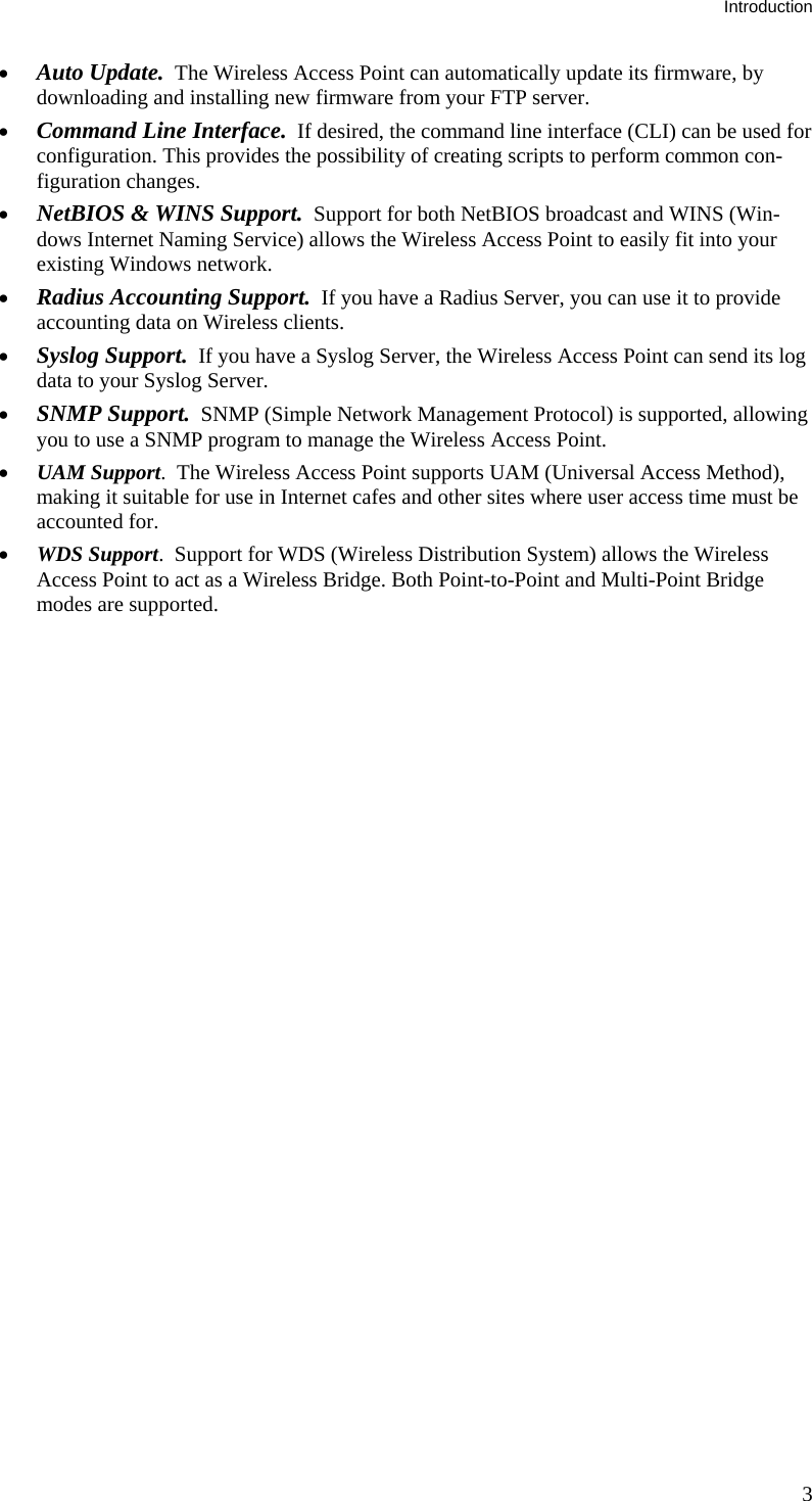 Introduction • Auto Update.  The Wireless Access Point can automatically update its firmware, by downloading and installing new firmware from your FTP server. • Command Line Interface.  If desired, the command line interface (CLI) can be used for configuration. This provides the possibility of creating scripts to perform common con-figuration changes. • NetBIOS &amp; WINS Support.  Support for both NetBIOS broadcast and WINS (Win-dows Internet Naming Service) allows the Wireless Access Point to easily fit into your existing Windows network. • Radius Accounting Support.  If you have a Radius Server, you can use it to provide accounting data on Wireless clients.  • Syslog Support.  If you have a Syslog Server, the Wireless Access Point can send its log data to your Syslog Server. • SNMP Support.  SNMP (Simple Network Management Protocol) is supported, allowing you to use a SNMP program to manage the Wireless Access Point. • UAM Support.  The Wireless Access Point supports UAM (Universal Access Method), making it suitable for use in Internet cafes and other sites where user access time must be accounted for. • WDS Support.  Support for WDS (Wireless Distribution System) allows the Wireless Access Point to act as a Wireless Bridge. Both Point-to-Point and Multi-Point Bridge modes are supported.  3 