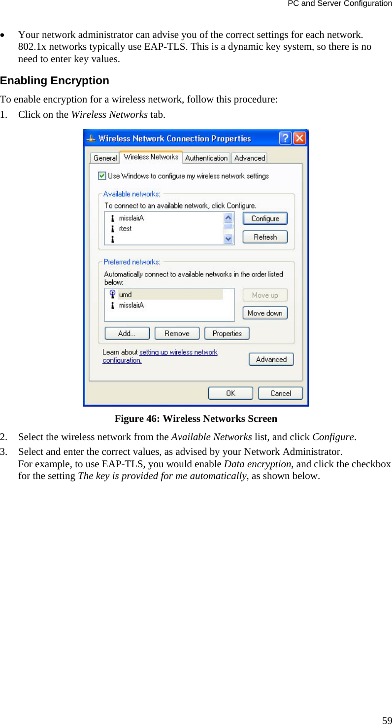 PC and Server Configuration • Your network administrator can advise you of the correct settings for each network. 802.1x networks typically use EAP-TLS. This is a dynamic key system, so there is no need to enter key values. Enabling Encryption To enable encryption for a wireless network, follow this procedure: 1. Click on the Wireless Networks tab.  Figure 46: Wireless Networks Screen 2. Select the wireless network from the Available Networks list, and click Configure. 3. Select and enter the correct values, as advised by your Network Administrator. For example, to use EAP-TLS, you would enable Data encryption, and click the checkbox for the setting The key is provided for me automatically, as shown below. 59 