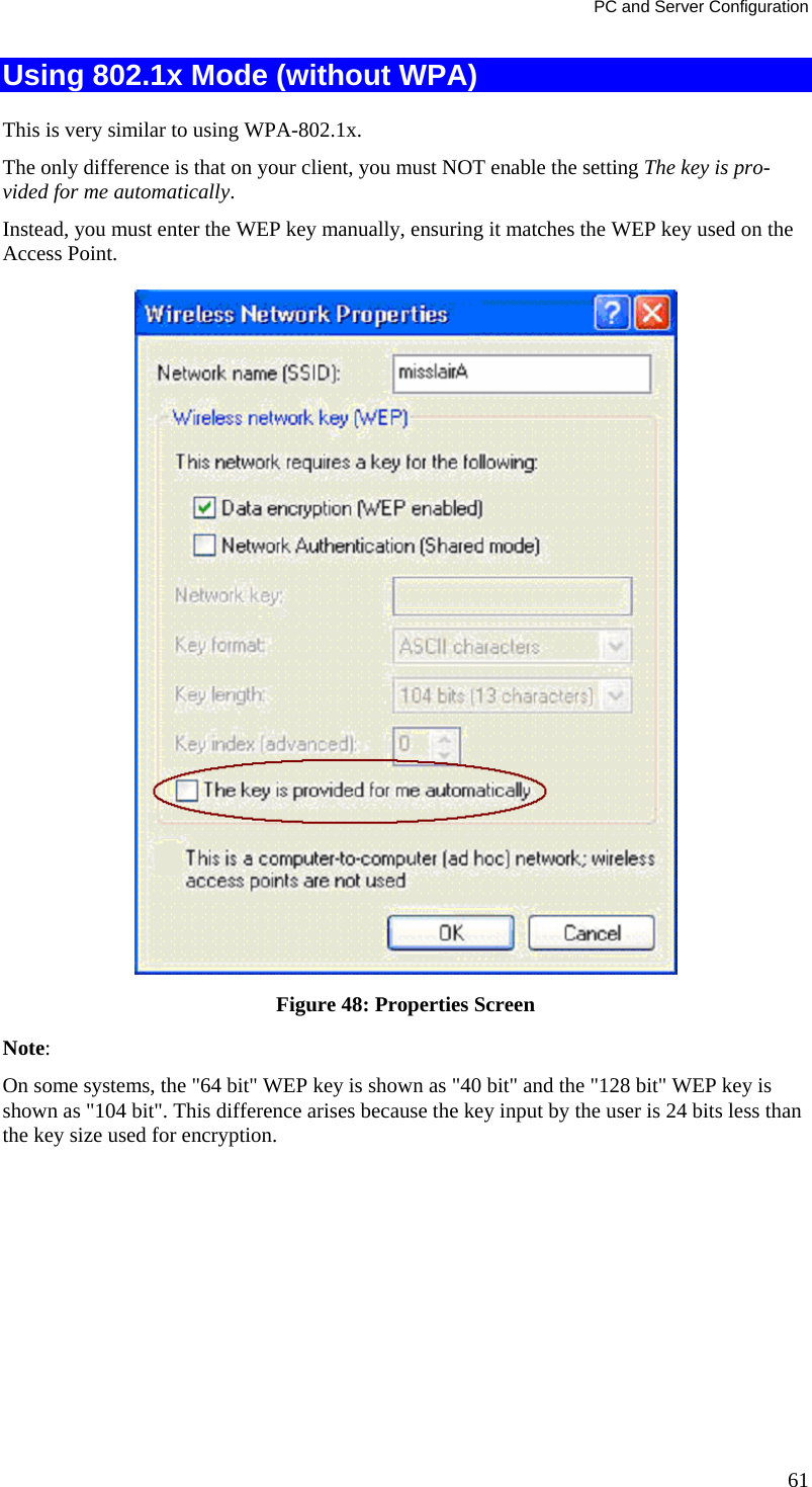 PC and Server Configuration Using 802.1x Mode (without WPA) This is very similar to using WPA-802.1x. The only difference is that on your client, you must NOT enable the setting The key is pro-vided for me automatically. Instead, you must enter the WEP key manually, ensuring it matches the WEP key used on the Access Point.  Figure 48: Properties Screen Note:  On some systems, the &quot;64 bit&quot; WEP key is shown as &quot;40 bit&quot; and the &quot;128 bit&quot; WEP key is shown as &quot;104 bit&quot;. This difference arises because the key input by the user is 24 bits less than the key size used for encryption.  61 