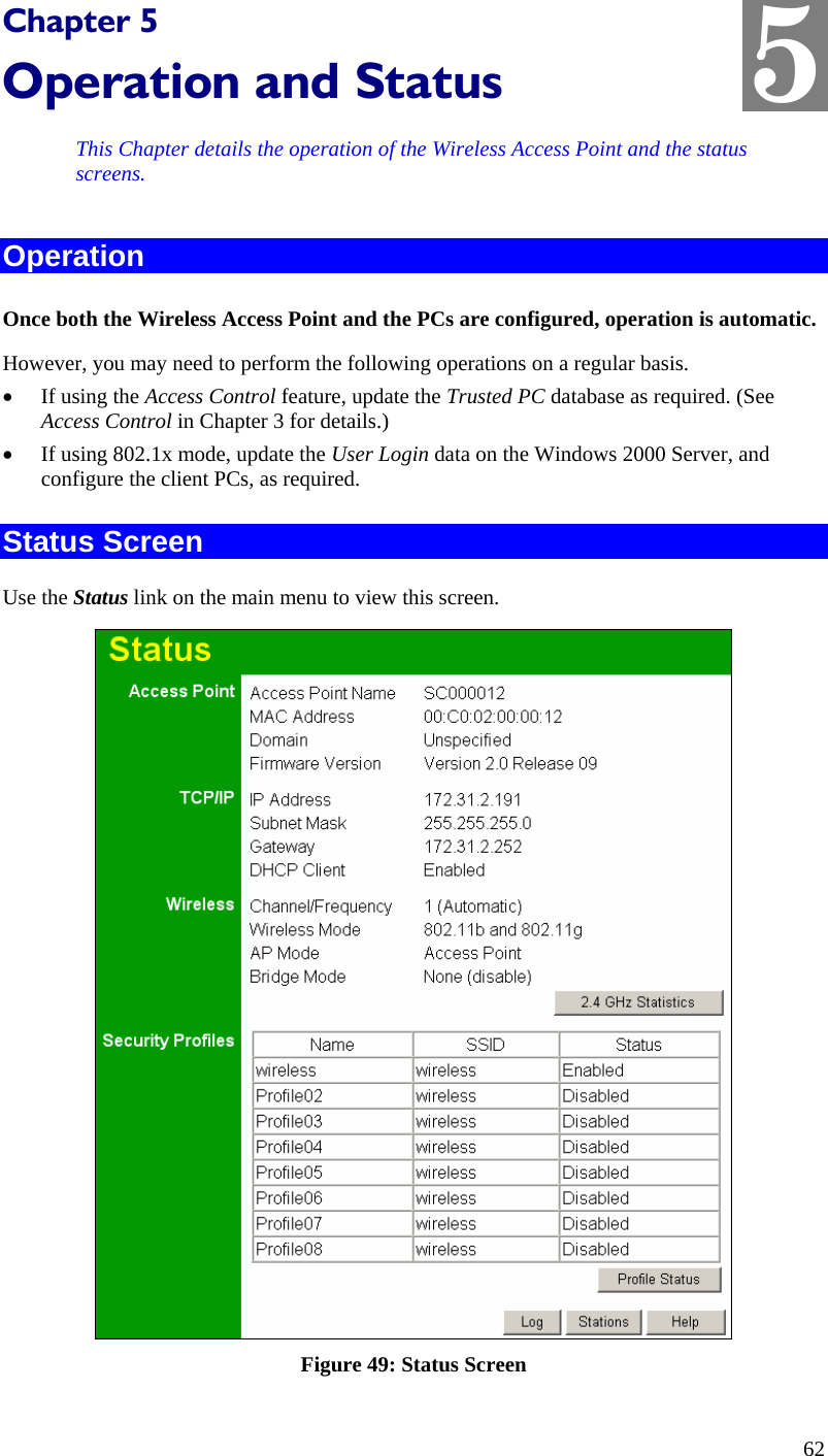  5 Chapter 5 Operation and Status This Chapter details the operation of the Wireless Access Point and the status screens. Operation Once both the Wireless Access Point and the PCs are configured, operation is automatic. However, you may need to perform the following operations on a regular basis. • If using the Access Control feature, update the Trusted PC database as required. (See Access Control in Chapter 3 for details.) • If using 802.1x mode, update the User Login data on the Windows 2000 Server, and configure the client PCs, as required. Status Screen Use the Status link on the main menu to view this screen.  Figure 49: Status Screen 62 