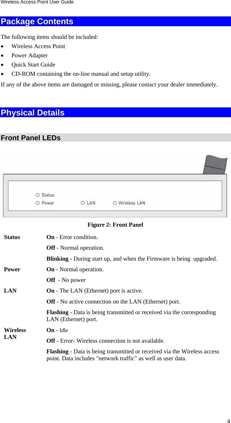 Wireless Access Point User Guide Package Contents The following items should be included: • Wireless Access Point • Power Adapter • Quick Start Guide  • CD-ROM containing the on-line manual and setup utility. If any of the above items are damaged or missing, please contact your dealer immediately.  Physical Details  Front Panel LEDs  Figure 2: Front Panel Status On - Error condition. Off - Normal operation. Blinking - During start up, and when the Firmware is being  upgraded. Power On - Normal operation. Off  - No power LAN On - The LAN (Ethernet) port is active. Off - No active connection on the LAN (Ethernet) port. Flashing - Data is being transmitted or received via the corresponding LAN (Ethernet) port. Wireless LAN  On - Idle Off - Error- Wireless connection is not available. Flashing - Data is being transmitted or received via the Wireless access point. Data includes &quot;network traffic&quot; as well as user data.  4 