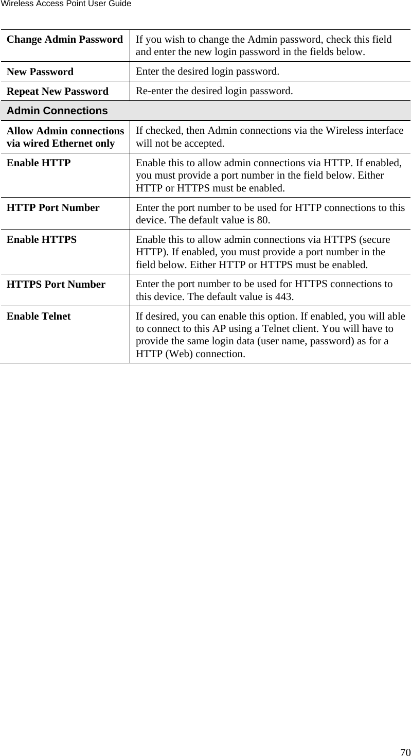 Wireless Access Point User Guide Change Admin Password  If you wish to change the Admin password, check this field and enter the new login password in the fields below. New Password  Enter the desired login password. Repeat New Password  Re-enter the desired login password. Admin Connections Allow Admin connections via wired Ethernet only  If checked, then Admin connections via the Wireless interface will not be accepted. Enable HTTP  Enable this to allow admin connections via HTTP. If enabled, you must provide a port number in the field below. Either HTTP or HTTPS must be enabled. HTTP Port Number  Enter the port number to be used for HTTP connections to this device. The default value is 80. Enable HTTPS  Enable this to allow admin connections via HTTPS (secure HTTP). If enabled, you must provide a port number in the field below. Either HTTP or HTTPS must be enabled. HTTPS Port Number  Enter the port number to be used for HTTPS connections to this device. The default value is 443. Enable Telnet  If desired, you can enable this option. If enabled, you will able to connect to this AP using a Telnet client. You will have to provide the same login data (user name, password) as for a HTTP (Web) connection.  70 