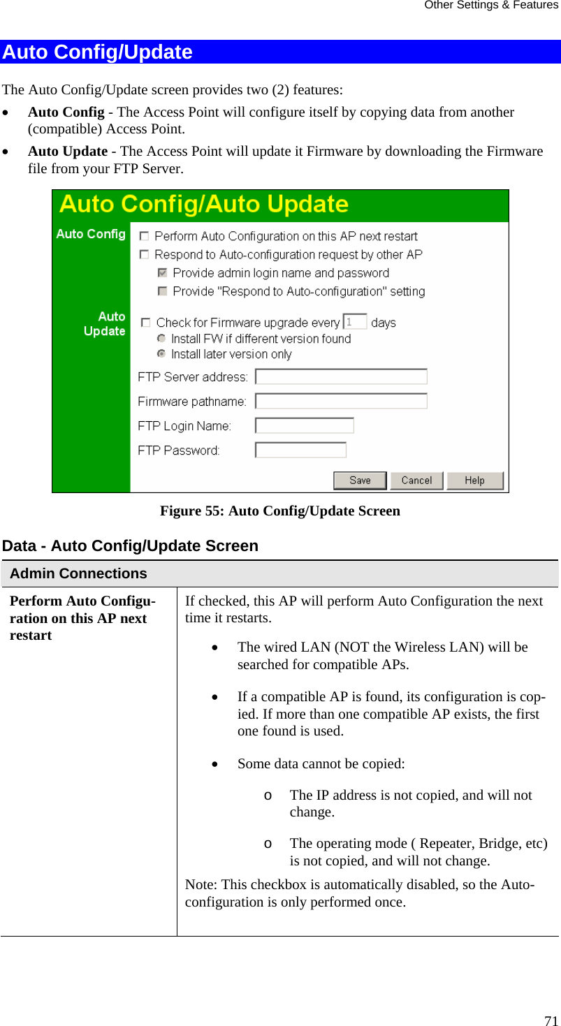 Other Settings &amp; Features Auto Config/Update The Auto Config/Update screen provides two (2) features: • Auto Config - The Access Point will configure itself by copying data from another (compatible) Access Point.  • Auto Update - The Access Point will update it Firmware by downloading the Firmware file from your FTP Server.  Figure 55: Auto Config/Update Screen Data - Auto Config/Update Screen Admin Connections Perform Auto Configu-ration on this AP next restart If checked, this AP will perform Auto Configuration the next time it restarts.  • The wired LAN (NOT the Wireless LAN) will be searched for compatible APs.  • If a compatible AP is found, its configuration is cop-ied. If more than one compatible AP exists, the first one found is used.  • Some data cannot be copied:  o The IP address is not copied, and will not change.  o The operating mode ( Repeater, Bridge, etc) is not copied, and will not change.  Note: This checkbox is automatically disabled, so the Auto-configuration is only performed once.   71 