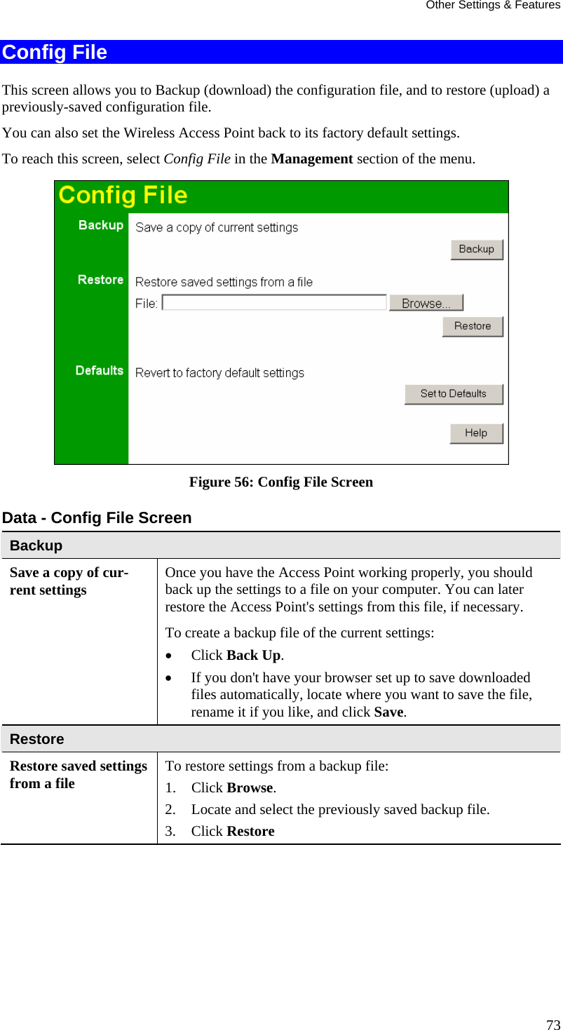 Other Settings &amp; Features Config File  This screen allows you to Backup (download) the configuration file, and to restore (upload) a previously-saved configuration file. You can also set the Wireless Access Point back to its factory default settings. To reach this screen, select Config File in the Management section of the menu.  Figure 56: Config File Screen Data - Config File Screen Backup Save a copy of cur-rent settings  Once you have the Access Point working properly, you should back up the settings to a file on your computer. You can later restore the Access Point&apos;s settings from this file, if necessary. To create a backup file of the current settings:  • Click Back Up.  • If you don&apos;t have your browser set up to save downloaded files automatically, locate where you want to save the file, rename it if you like, and click Save.  Restore Restore saved settings from a file   To restore settings from a backup file:  1. Click Browse.  2. Locate and select the previously saved backup file.  3. Click Restore  73 