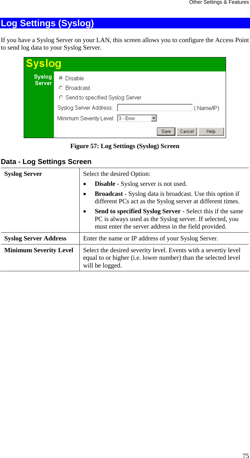 Other Settings &amp; Features Log Settings (Syslog) If you have a Syslog Server on your LAN, this screen allows you to configure the Access Point to send log data to your Syslog Server.  Figure 57: Log Settings (Syslog) Screen Data - Log Settings Screen Syslog Server  Select the desired Option:  • Disable - Syslog server is not used.  • Broadcast - Syslog data is broadcast. Use this option if different PCs act as the Syslog server at different times.  • Send to specified Syslog Server - Select this if the same PC is always used as the Syslog server. If selected, you must enter the server address in the field provided. Syslog Server Address  Enter the name or IP address of your Syslog Server. Minimum Severity Level  Select the desired severity level. Events with a severtiy level equal to or higher (i.e. lower number) than the selected level will be logged.   75 