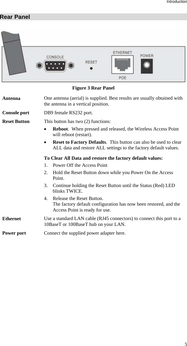 Introduction Rear Panel  Figure 3 Rear Panel Antenna  One antenna (aerial) is supplied. Best results are usually obtained with the antenna in a vertical position. Console port  DB9 female RS232 port. Reset Button  This button has two (2) functions: • Reboot.  When pressed and released, the Wireless Access Point will reboot (restart). • Reset to Factory Defaults.  This button can also be used to clear ALL data and restore ALL settings to the factory default values. To Clear All Data and restore the factory default values: 1. Power Off the Access Point 2. Hold the Reset Button down while you Power On the Access Point. 3. Continue holding the Reset Button until the Status (Red) LED blinks TWICE. 4. Release the Reset Button.  The factory default configuration has now been restored, and the Access Point is ready for use. Ethernet  Use a standard LAN cable (RJ45 connectors) to connect this port to a 10BaseT or 100BaseT hub on your LAN. Power port  Connect the supplied power adapter here.    5 