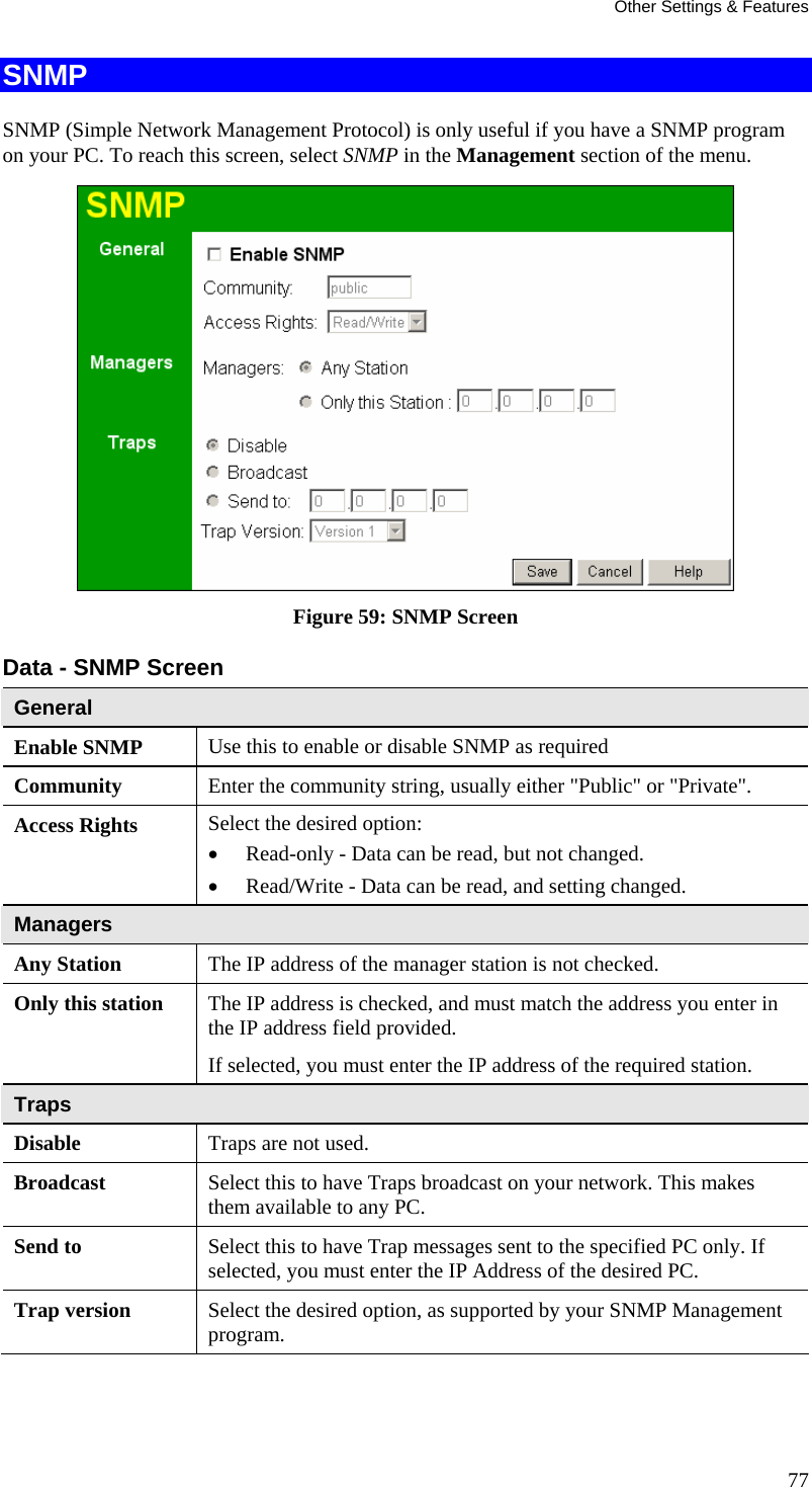 Other Settings &amp; Features SNMP SNMP (Simple Network Management Protocol) is only useful if you have a SNMP program on your PC. To reach this screen, select SNMP in the Management section of the menu.  Figure 59: SNMP Screen Data - SNMP Screen General Enable SNMP  Use this to enable or disable SNMP as required Community  Enter the community string, usually either &quot;Public&quot; or &quot;Private&quot;. Access Rights  Select the desired option:  • Read-only - Data can be read, but not changed.  • Read/Write - Data can be read, and setting changed. Managers Any Station  The IP address of the manager station is not checked. Only this station  The IP address is checked, and must match the address you enter in the IP address field provided. If selected, you must enter the IP address of the required station. Traps Disable  Traps are not used. Broadcast  Select this to have Traps broadcast on your network. This makes them available to any PC. Send to  Select this to have Trap messages sent to the specified PC only. If selected, you must enter the IP Address of the desired PC. Trap version  Select the desired option, as supported by your SNMP Management program.  77 