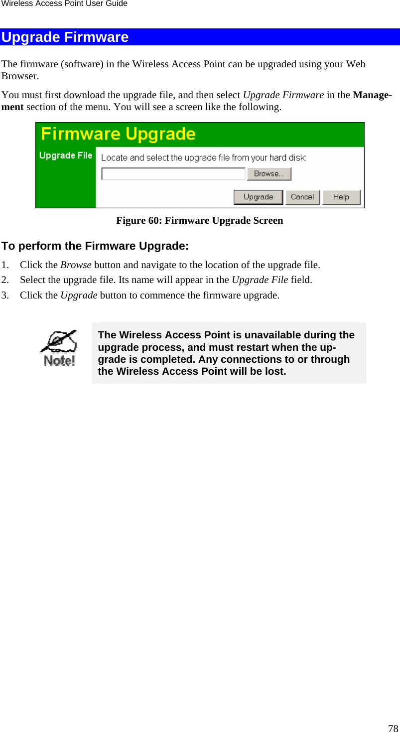 Wireless Access Point User Guide Upgrade Firmware The firmware (software) in the Wireless Access Point can be upgraded using your Web Browser.  You must first download the upgrade file, and then select Upgrade Firmware in the Manage-ment section of the menu. You will see a screen like the following.  Figure 60: Firmware Upgrade Screen To perform the Firmware Upgrade: 1. Click the Browse button and navigate to the location of the upgrade file. 2. Select the upgrade file. Its name will appear in the Upgrade File field. 3. Click the Upgrade button to commence the firmware upgrade.   The Wireless Access Point is unavailable during the upgrade process, and must restart when the up-grade is completed. Any connections to or through the Wireless Access Point will be lost.   78 