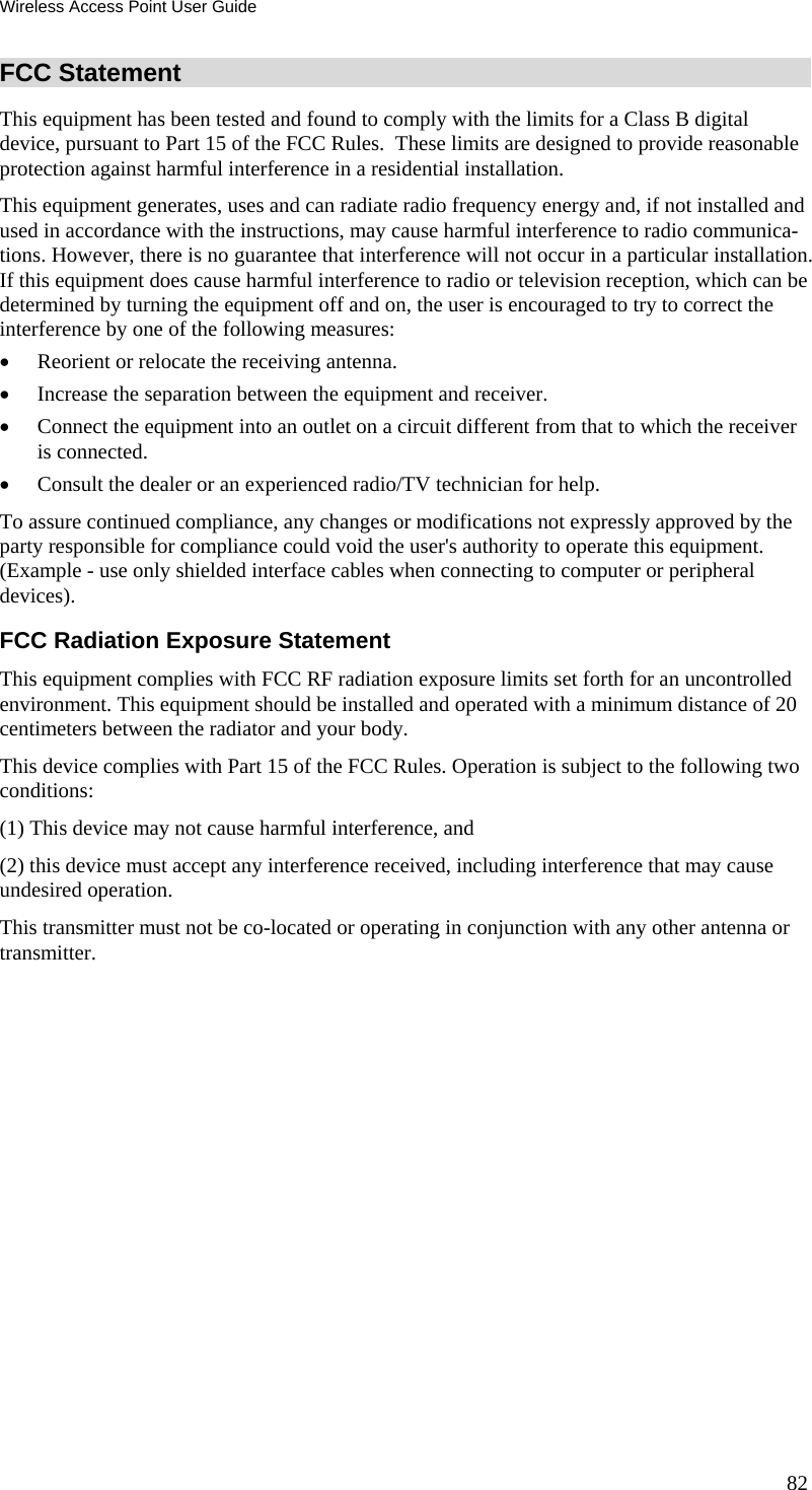 Wireless Access Point User Guide FCC Statement This equipment has been tested and found to comply with the limits for a Class B digital device, pursuant to Part 15 of the FCC Rules.  These limits are designed to provide reasonable protection against harmful interference in a residential installation.  This equipment generates, uses and can radiate radio frequency energy and, if not installed and used in accordance with the instructions, may cause harmful interference to radio communica-tions. However, there is no guarantee that interference will not occur in a particular installation. If this equipment does cause harmful interference to radio or television reception, which can be determined by turning the equipment off and on, the user is encouraged to try to correct the interference by one of the following measures: • Reorient or relocate the receiving antenna. • Increase the separation between the equipment and receiver. • Connect the equipment into an outlet on a circuit different from that to which the receiver is connected. • Consult the dealer or an experienced radio/TV technician for help. To assure continued compliance, any changes or modifications not expressly approved by the party responsible for compliance could void the user&apos;s authority to operate this equipment. (Example - use only shielded interface cables when connecting to computer or peripheral devices). FCC Radiation Exposure Statement This equipment complies with FCC RF radiation exposure limits set forth for an uncontrolled environment. This equipment should be installed and operated with a minimum distance of 20 centimeters between the radiator and your body. This device complies with Part 15 of the FCC Rules. Operation is subject to the following two conditions:  (1) This device may not cause harmful interference, and  (2) this device must accept any interference received, including interference that may cause undesired operation. This transmitter must not be co-located or operating in conjunction with any other antenna or transmitter.   82 