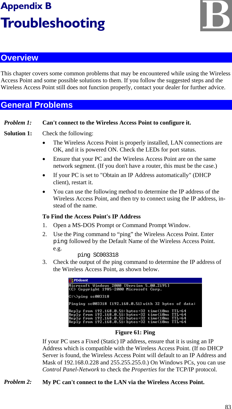  B Appendix B Troubleshooting  Overview This chapter covers some common problems that may be encountered while using the Wireless Access Point and some possible solutions to them. If you follow the suggested steps and the Wireless Access Point still does not function properly, contact your dealer for further advice. General Problems Problem 1:  Can&apos;t connect to the Wireless Access Point to configure it. Solution 1:  Check the following: • The Wireless Access Point is properly installed, LAN connections are OK, and it is powered ON. Check the LEDs for port status. • Ensure that your PC and the Wireless Access Point are on the same network segment. (If you don&apos;t have a router, this must be the case.)  • If your PC is set to &quot;Obtain an IP Address automatically&quot; (DHCP client), restart it. • You can use the following method to determine the IP address of the Wireless Access Point, and then try to connect using the IP address, in-stead of the name. To Find the Access Point&apos;s IP Address 1. Open a MS-DOS Prompt or Command Prompt Window. 2. Use the Ping command to “ping” the Wireless Access Point. Enter ping followed by the Default Name of the Wireless Access Point. e.g.     ping SC003318 3. Check the output of the ping command to determine the IP address of the Wireless Access Point, as shown below.  Figure 61: Ping If your PC uses a Fixed (Static) IP address, ensure that it is using an IP Address which is compatible with the Wireless Access Point. (If no DHCP Server is found, the Wireless Access Point will default to an IP Address and Mask of 192.168.0.228 and 255.255.255.0.) On Windows PCs, you can use Control Panel-Network to check the Properties for the TCP/IP protocol.  Problem 2:  My PC can&apos;t connect to the LAN via the Wireless Access Point. 83 